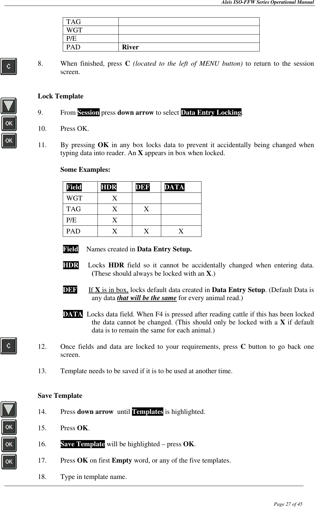 Aleis ISO-FFW Series Operational Manual  Page 27 of 45 TAG   WGT   P/E   PAD  River  8. When  finished,  press  C (located  to  the  left  of  MENU  button)  to  return to  the  session screen.   Lock Template  9. From Session press down arrow to select Data Entry Locking.  10. Press OK.  11. By pressing OK in  any box locks  data to  prevent  it accidentally being changed when typing data into reader. An X appears in box when locked.   Some Examples:  Field  HDR  DEF  DATA WGT  X   TAG  X  X   P/E  X   PAD  X  X  X  Field  TNames created in Data Entry Setup.  HDR      Locks  HDR  field  so  it  cannot  be  accidentally  changed  when  entering  data.   (These should always be locked with an X.) This sho DEF      If X is in box, locks default data created in Data Entry Setup. (Default Data is   any data that will be the same for every animal read.)   DATA  Locks data field. When F4 is pressed after reading cattle if this has been locked the data cannot be changed. (This should only be locked with a X if default data is to remain the same for each animal.)  12. Once  fields  and data  are locked  to your  requirements,  press C  button  to  go back one screen.  13. Template needs to be saved if it is to be used at another time.   Save Template  14. Press down arrow  until Templates is highlighted.  15. Press OK.  16. Save Template will be highlighted – press OK.  17. Press OK on first Empty word, or any of the five templates.  18. Type in template name. 