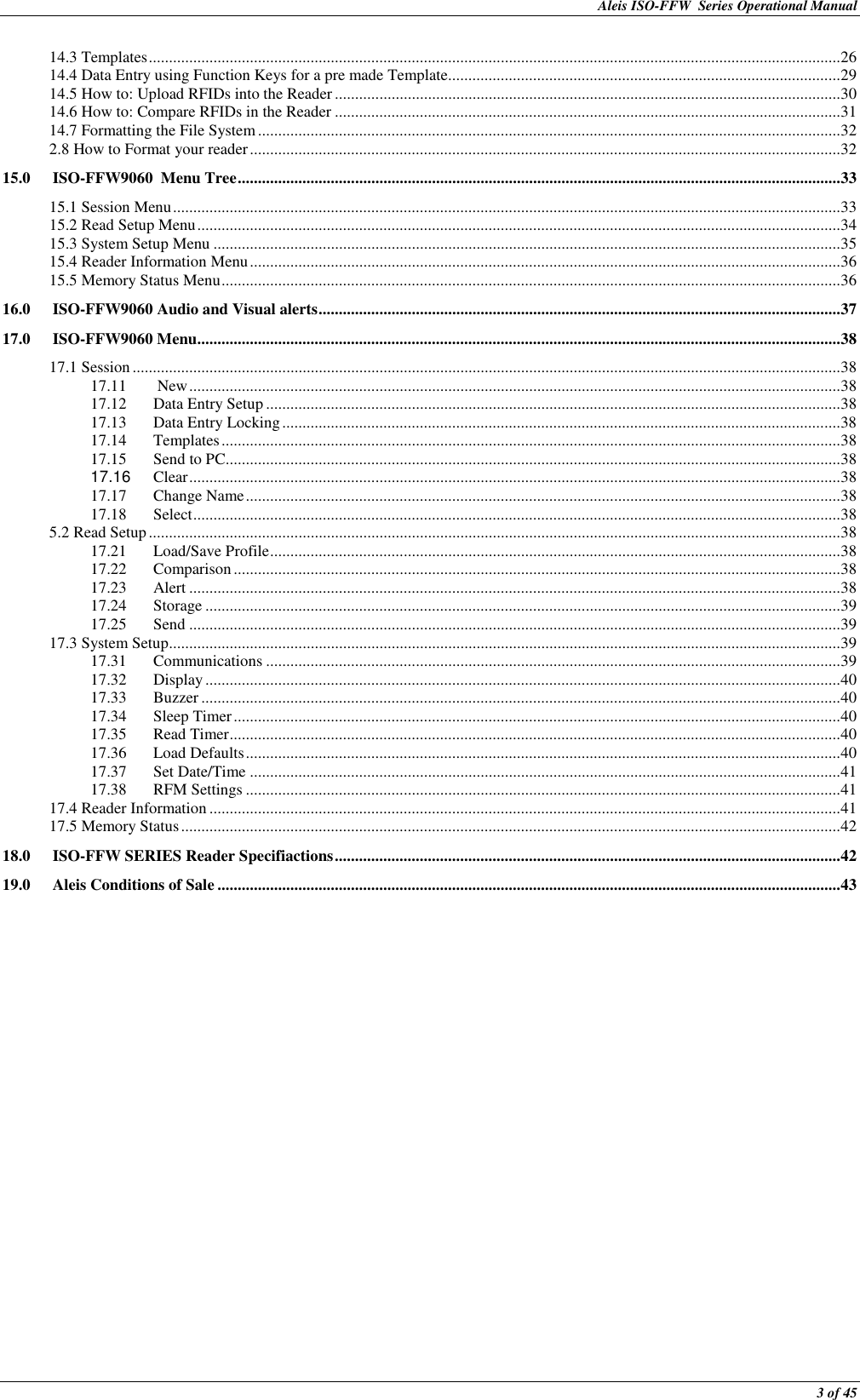 Aleis ISO-FFW  Series Operational Manual  3 of 45 14.3 Templates ........................................................................................................................................................................... 26 14.4 Data Entry using Function Keys for a pre made Template................................................................................................. 29 14.5 How to: Upload RFIDs into the Reader ............................................................................................................................. 30 14.6 How to: Compare RFIDs in the Reader ............................................................................................................................. 31 14.7 Formatting the File System ................................................................................................................................................ 32 2.8 How to Format your reader .................................................................................................................................................. 32 15.0 ISO-FFW9060  Menu Tree ..................................................................................................................................................... 33 15.1 Session Menu ..................................................................................................................................................................... 33 15.2 Read Setup Menu ............................................................................................................................................................... 34 15.3 System Setup Menu ........................................................................................................................................................... 35 15.4 Reader Information Menu .................................................................................................................................................. 36 15.5 Memory Status Menu ......................................................................................................................................................... 36 16.0 ISO-FFW9060 Audio and Visual alerts ................................................................................................................................. 37 17.0 ISO-FFW9060 Menu ............................................................................................................................................................... 38 17.1 Session ............................................................................................................................................................................... 38 17.11  New ................................................................................................................................................................. 38 17.12 Data Entry Setup .............................................................................................................................................. 38 17.13 Data Entry Locking .......................................................................................................................................... 38 17.14 Templates ......................................................................................................................................................... 38 17.15  Send to PC ........................................................................................................................................................ 38 17.16  Clear ................................................................................................................................................................. 38 17.17 Change Name ................................................................................................................................................... 38 17.18 Select ................................................................................................................................................................ 38 5.2 Read Setup ........................................................................................................................................................................... 38 17.21 Load/Save Profile ............................................................................................................................................. 38 17.22 Comparison ...................................................................................................................................................... 38 17.23 Alert ................................................................................................................................................................. 38 17.24 Storage ............................................................................................................................................................. 39 17.25 Send ................................................................................................................................................................. 39 17.3 System Setup ...................................................................................................................................................................... 39 17.31 Communications .............................................................................................................................................. 39 17.32 Display ............................................................................................................................................................. 40 17.33 Buzzer .............................................................................................................................................................. 40 17.34 Sleep Timer ...................................................................................................................................................... 40 17.35 Read Timer ....................................................................................................................................................... 40 17.36 Load Defaults ................................................................................................................................................... 40 17.37 Set Date/Time .................................................................................................................................................. 41 17.38 RFM Settings ................................................................................................................................................... 41 17.4 Reader Information ............................................................................................................................................................ 41 17.5 Memory Status ................................................................................................................................................................... 42 18.0 ISO-FFW SERIES Reader Specifiactions ............................................................................................................................. 42 19.0 Aleis Conditions of Sale .......................................................................................................................................................... 43 