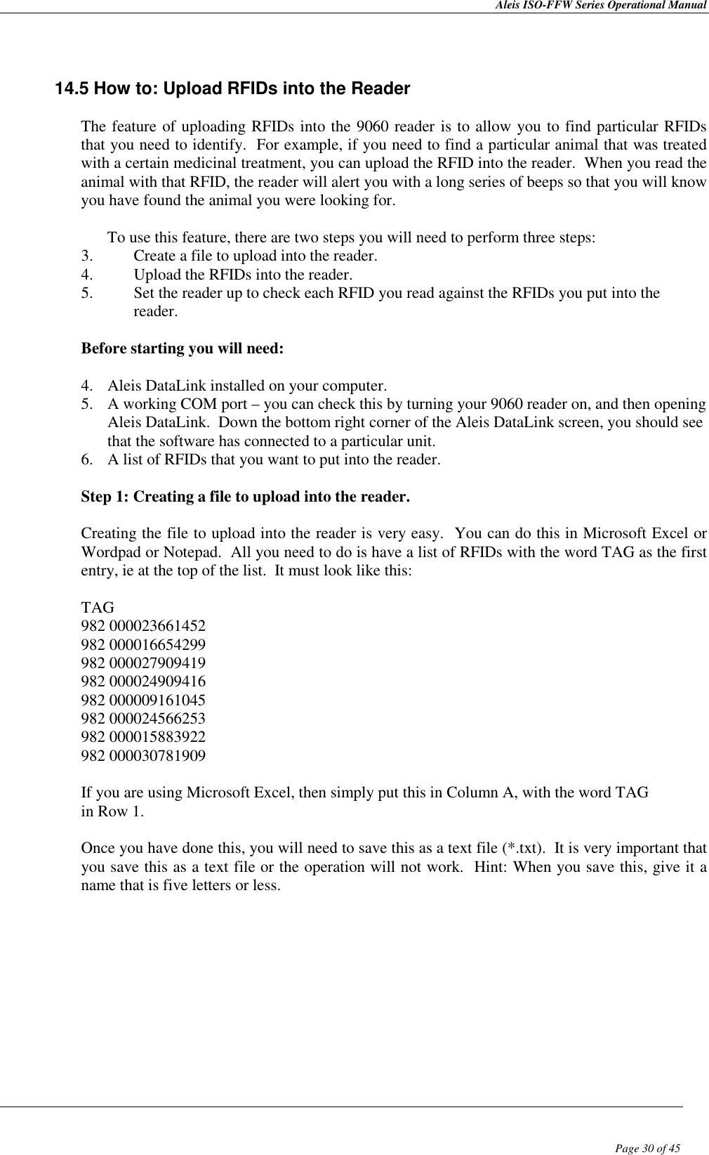 Aleis ISO-FFW Series Operational Manual  Page 30 of 45     14.5 How to: Upload RFIDs into the Reader  The feature of uploading RFIDs into the 9060 reader is to allow you to find particular RFIDs that you need to identify.  For example, if you need to find a particular animal that was treated with a certain medicinal treatment, you can upload the RFID into the reader.  When you read the animal with that RFID, the reader will alert you with a long series of beeps so that you will know you have found the animal you were looking for.  To use this feature, there are two steps you will need to perform three steps: 3. Create a file to upload into the reader. 4. Upload the RFIDs into the reader. 5. Set the reader up to check each RFID you read against the RFIDs you put into the reader.  Before starting you will need:  4. Aleis DataLink installed on your computer. 5. A working COM port – you can check this by turning your 9060 reader on, and then opening Aleis DataLink.  Down the bottom right corner of the Aleis DataLink screen, you should see that the software has connected to a particular unit. 6. A list of RFIDs that you want to put into the reader.  Step 1: Creating a file to upload into the reader.  Creating the file to upload into the reader is very easy.  You can do this in Microsoft Excel or Wordpad or Notepad.  All you need to do is have a list of RFIDs with the word TAG as the first entry, ie at the top of the list.  It must look like this:  TAG 982 000023661452 982 000016654299 982 000027909419 982 000024909416 982 000009161045 982 000024566253 982 000015883922 982 000030781909  If you are using Microsoft Excel, then simply put this in Column A, with the word TAG in Row 1.  Once you have done this, you will need to save this as a text file (*.txt).  It is very important that you save this as a text file or the operation will not work.  Hint: When you save this, give it a name that is five letters or less.            