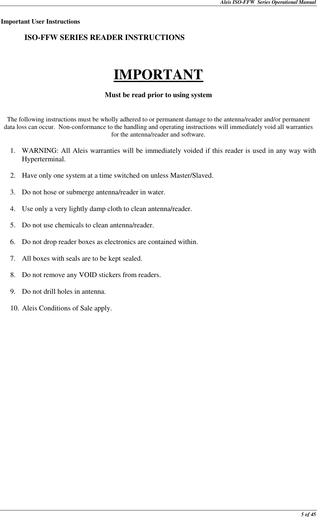 Aleis ISO-FFW  Series Operational Manual  5 of 45 Important User Instructions    ISO-FFW SERIES READER INSTRUCTIONS   IMPORTANT  Must be read prior to using system   The following instructions must be wholly adhered to or permanent damage to the antenna/reader and/or permanent data loss can occur.  Non-conformance to the handling and operating instructions will immediately void all warranties for the antenna/reader and software.  1. WARNING: All Aleis warranties will be immediately voided if this reader is used in any way with Hyperterminal.  2. Have only one system at a time switched on unless Master/Slaved.  3. Do not hose or submerge antenna/reader in water.  4. Use only a very lightly damp cloth to clean antenna/reader.  5. Do not use chemicals to clean antenna/reader.  6. Do not drop reader boxes as electronics are contained within.  7. All boxes with seals are to be kept sealed.  8. Do not remove any VOID stickers from readers.  9. Do not drill holes in antenna.  10. Aleis Conditions of Sale apply. 