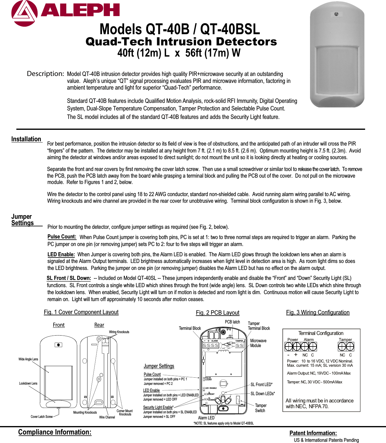 Quad-Tech Intrusion DetectorsModels QT-40B / QT-40BSL 40ft (12m) L  x  56ft (17m) W For best performance, position the intrusion detector so its field of view is free of obstructions, and the anticipated path of an intruder will cross the PIR  “fingers” of the pattern.  The detector may be installed at any height from 7 ft. (2.1 m) to 8.5 ft. (2.6 m).  Optimum mounting height is 7.5 ft. (2.3m).  Avoidaiming the detector at windows and/or areas exposed to direct sunlight; do not mount the unit so it is looking directly at heating or cooling sources.  Wire the detector to the control panel using 18 to 22 AWG conductor, standard non-shielded cable.  Avoid running alarm wiring parallel to AC wiring. Wiring knockouts and wire channel are provided in the rear cover for unobtrusive wiring.  Terminal block configuration is shown in Fig. 3, below.Prior to mounting the detector, configure jumper settings as required (see Fig. 2, below).Pulse Count: When Pulse Count jumper is covering both pins, PC is set at 1: two to three normal steps are required to trigger an alarm.  Parking thePC jumper on one pin (or removing jumper) sets PC to 2: four to five steps will trigger an alarm. LED Enable:  When Jumper is covering both pins, the Alarm LED is enabled.  The Alarm LED glows through the lookdown lens when an alarm issignaled at the Alarm Output terminals.  LED brightness automatically increases when light level in detection area is high.  As room light dims so does the LED brightness.  Parking the jumper on one pin (or removing jumper) disables the Alarm LED but has no effect on the alarm output.Jumper SettingsInstallationFront RearWiring KnockoutsCorner Mount    KnockoutsWire ChannelCover Latch ScrewLookdown LensMounting KnockoutsWide Angle LensFig. 1 Cover Component LayoutTerminal ConfigurationNC  CPower:   1  0 to 16 VDC, 12 VDC Nominal.Max. current: 15 mA; SL version 30 mAAlarm Output: NC, 19VDC - 100mAMaxTamper: NC, 30 VDC - 500mAMaxAll wiring must be in accordancewith NEC, NFPA 70.Power Alarm      TamperNC C- +Fig. 3 Wiring ConfigurationFig. 2 PCB LayoutCompliance Information: Patent Information:US &amp; International Patents Pending Description:  Model QT-40B intrusion detector provides high quality PIR+microwave security at an outstanding Standard QT-40B features include Qualified Motion Analysis, rock-solid RFI Immunity, Digital OperatingSystem, Dual-Slope Temperature Compensation, Tamper Protection and Selectable Pulse Count.  ambient temperature and light for superior “Quad-Tech” performance.value.  Aleph’s unique “QT” signal processing evaluates PIR and microwave information, factoring inSeparate the front and rear covers by first removing the cover latch screw.  Then use a small screwdriver or similar tool to release the cover latch.  To removethe PCB, push the PCB latch away from the board while grasping a terminal block and pulling the PCB out of the cover.  Do not pull on the microwavemodule.  Refer to Figures 1 and 2, below.The SL model includes all of the standard QT-40B features and adds the Security Light feature.  SL Front / SL Down: -- Included on Model QT-40SL -- These jumpers independently enable and disable the “Front” and “Down” Security Light (SL)functions.  SL Front controls a single white LED which shines through the front (wide angle) lens.  SL Down controls two white LEDs which shine throughJumper SettingsLED EnableJumper installed on both pins = LED ENABLEDJumper removed = LED OFFPulse CountJumper installed on both pins = PC 1Jumper removed = PC 2TamperTerminal BlockTamper SwitchTamper Terminal BlockALARM TAMPERLED ENABLEPULSECOUNTAlarm LEDPCB latch-+SLFRONTSLDOWNSecurity Light Enable*Jumper installed on both pins = SL ENABLEDJumper removed = SL OFFMicrowave ModuleSL Front LED*SL Down LEDs*the lookdown lens.  When enabled, Security Light will turn on if motion is detected and room light is dim.  Continuous motion will cause Security Light to*NOTE: SL features apply only to Model QT-40BSLremain on.  Light will turn off approximately 10 seconds after motion ceases.