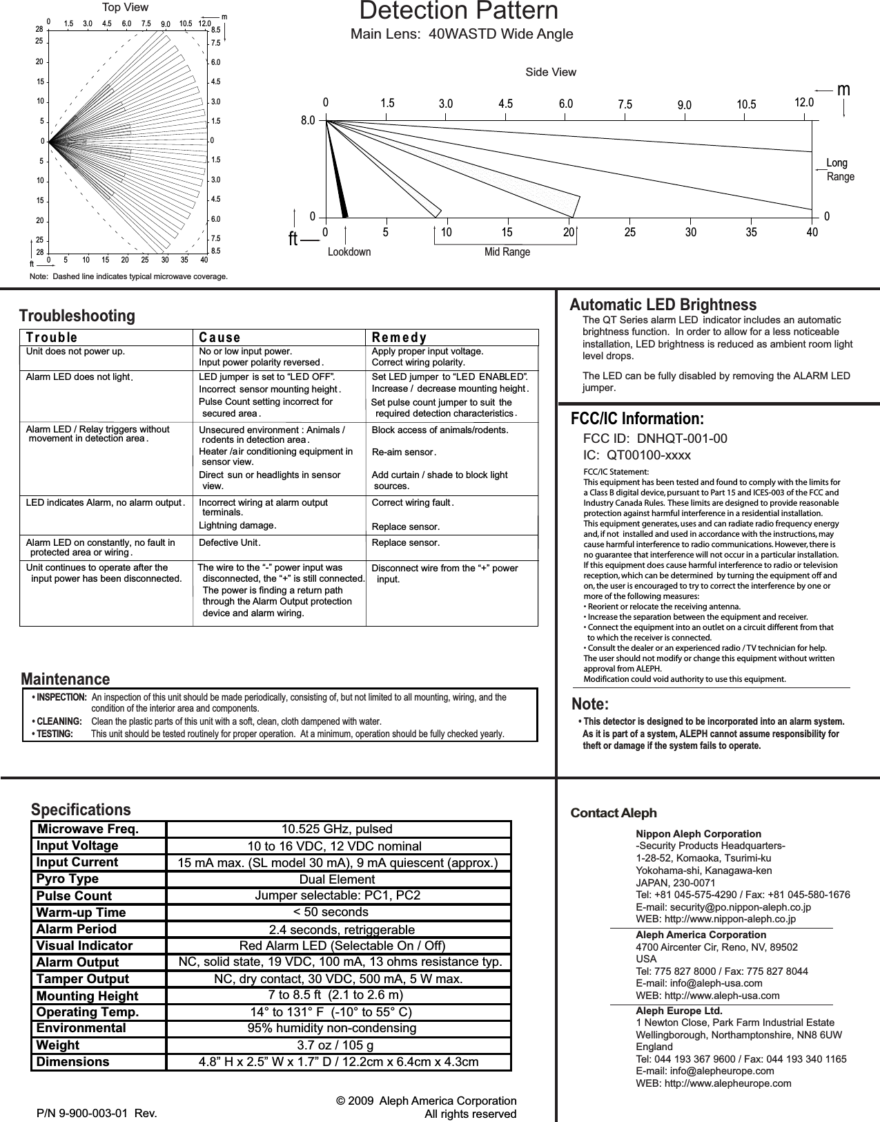 Contact AlephAutomatic LED BrightnessNippon Aleph Corporation-Security Products Headquarters-1-28-52, Komaoka, Tsurimi-kuYokohama-shi, Kanagawa-kenJAPAN, 230-0071Tel: +81 045-575-4290 / Fax: +81 045-580-1676E-mail: security@po.nippon-aleph.co.jpWEB: http://www.nippon-aleph.co.jpAleph America Corporation4700 Aircenter Cir, Reno, NV, 89502 USATel: 775 827 8000 / Fax: 775 827 8044E-mail: info@aleph-usa.comWEB: http://www.aleph-usa.comAleph Europe Ltd.1 Newton Close, Park Farm Industrial EstateWellingborough, Northamptonshire, NN8 6UWEnglandTel: 044 193 367 9600 / Fax: 044 193 340 1165E-mail: info@alepheurope.comWEB: http://www.alepheurope.comMain Lens:  40WASTD Wide AngleDetection PatternThe QT Series alarm LED  indicator includes an automatic brightness function.  In order to allow for a less noticeable installation, LED brightness is reduced as ambient room light level drops.The LED can be fully disabled by removing the ALARM LEDP/N 9-900-003-01  Rev.                   © 2009  Aleph America CorporationAll rights reservedMaintenance• INSPECTION:  An inspection of this unit should be made periodically, consisting of, but not limited to all mounting, wiring, and the• CLEANING:    Clean the plastic parts of this unit with a soft, clean, cloth dampened with water. • TESTING:        This unit should be tested routinely for proper operation.  At a minimum, operation should be fully checked yearly.condition of the interior area and components.             Side ViewLookdown Mid RangeRange8.001.5 3.0 4.5 6.0 7.5 9.0 10.5 12.0 m0 5 10 15 20 25 30 35 400ft0Long            Top View4.53.01.506.0 7.5 9.0 10.5 12.07.520 6.04.58.53.01.501.53.04.56.07.58.5m252815105051015202528 0 5 10 15 20 25 30 35 40ftjumper.Note:  Dashed line indicates typical microwave coverage.T r oub le C a u se R e m e d yUnit does not power up. No or low input power.Input power polarity reversed .Apply proper input voltage.Correct wiring polarity.Alarm LED does not light   LED jumper is set to “ OFF”Incorrect sensor mounting height .Pulse Count setting incorrect forsecured area .Set LED jumper to “ EN ”Increase / decrease mounting height .Set pulse count jumper to suit  therequired detection characteristicsAlarm LED / Relay triggers withoutmovement in detection area . Unsecured environment : Animals /rodents in detection area .Heater /air conditioning equipment insensor view.Direct sun or headlights in sensorview.Block access of animals/rodents.Re-aim sensorAdd curtain / shade to block lightsources.LED indicates Alarm, no alarm output Incorrect wiring at alarm outputterminals.Lightning damageCorrect wiring fault .Replace sensor.Alarm LED on constantly, no fault inprotected area or wiring ..rosnesecalpeRtinUevitcefeDTroubleshooting........DELDELDEL ABUnit continues to operate after the  input power has been disconnected.The wire to the “-” power input was  disconnected, the “+” is still connected.  The power is finding a return path  through the Alarm Output protection  device and alarm wiring.Disconnect wire from the “+” power  input.Input Voltage2.4 seconds, retriggerable15 mA max. (SL model 30 mA), 9 mA quiescent (approx.)Specifications10 to 16 VDC, 12 VDC nominalDual ElementJumper selectable: PC1, PC2&lt; 50 secondsRed Alarm LED (Selectable On / Off)NC, solid state, 19 VDC, 100 mA, 13 ohms resistance typ.NC, dry contact, 30 VDC, 500 mA, 5 W max.7 to 8.5 ft  (2.1 to 2.6 m)14° to 131° F  (-10° to 55° C)95% humidity non-condensing4.8” H x 2.5” W x 1.7” D / 12.2cm x 6.4cm x 4.3cm3.7 oz / 105 gInput CurrentPyro TypePulse CountWarm-up TimeAlarm PeriodVisual IndicatorAlarm OutputTamper OutputMounting HeightOperating Temp.EnvironmentalWeightDimensionsMicrowave Freq.10.525 GHz, pulsedNote:• This detector is designed to be incorporated into an alarm system.  As it is part of a system, ALEPH cannot assume responsibility for  theft or damage if the system fails to operate.FCC/IC Statement:This equipment has been tested and found to comply with the limits fora Class B digital device, pursuant to Part 15 and ICES-003 of the FCC andIndustry Canada Rules.  These limits are designed to provide reasonableprotection against harmful interference in a residential installation. This equipment generates, uses and can radiate radio frequency energyand, if not  installed and used in accordance with the instructions, may cause harmful interference to radio communications. However, there isno guarantee that interference will not occur in a particular installation.If this equipment does cause harmful interference to radio or televisionreception, which can be determined  by turning the equipment off andon, the user is encouraged to try to correct the interference by one ormore of the following measures:• Reorient or relocate the receiving antenna.• Increase the separation between the equipment and receiver.• Connect the equipment into an outlet on a circuit different from that  to which the receiver is connected.• Consult the dealer or an experienced radio / TV technician for help.The user should not modify or change this equipment without writtenapproval from ALEPH.Modification could void authority to use this equipment.FCC ID:  DNHQT-001-00IC:  QT00100-xxxxFCC/IC Information:
