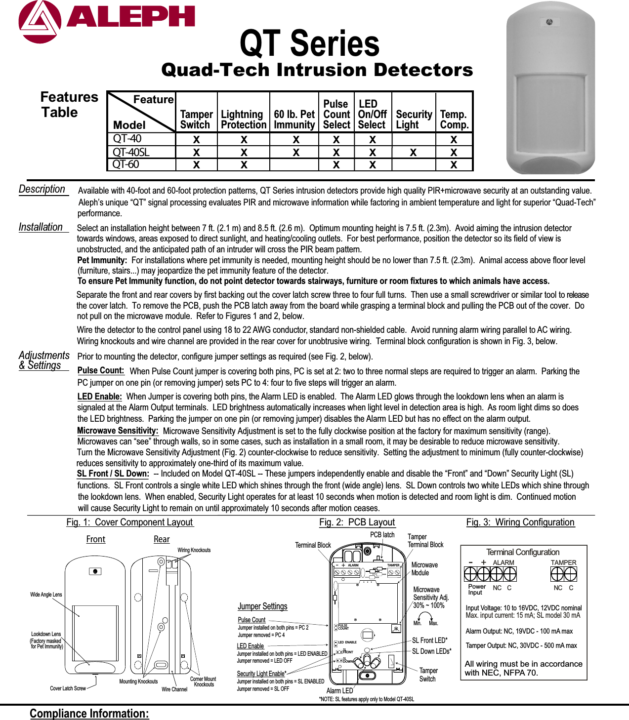 Quad-Tech Intrusion DetectorsQT Series Select an installation height between 7 ft. (2.1 m) and 8.5 ft. (2.6 m).  Optimum mounting height is 7.5 ft. (2.3m).  Avoid aiming the intrusion detectortowards windows, areas exposed to direct sunlight, and heating/cooling outlets.  For best performance, position the detector so its field of view isunobstructed, and the anticipated path of an intruder will cross the PIR beam pattern.Wire the detector to the control panel using 18 to 22 AWG conductor, standard non-shielded cable.  Avoid running alarm wiring parallel to AC wiring. Wiring knockouts and wire channel are provided in the rear cover for unobtrusive wiring.  Terminal block configuration is shown in Fig. 3, below.Prior to mounting the detector, configure jumper settings as required (see Fig. 2, below).Pulse Count: When Pulse Count jumper is covering both pins, PC is set at 2: two to three normal steps are required to trigger an alarm.  Parking thePC jumper on one pin (or removing jumper) sets PC to 4: four to five steps will trigger an alarm. LED Enable:  When Jumper is covering both pins, the Alarm LED is enabled.  The Alarm LED glows through the lookdown lens when an alarm issignaled at the Alarm Output terminals.  LED brightness automatically increases when light level in detection area is high.  As room light dims so doesthe LED brightness.  Parking the jumper on one pin (or removing jumper) disables the Alarm LED but has no effect on the alarm output.&amp; SettingsInstallationDescription   Available with 40-foot and 60-foot protection patterns, QT Series intrusion detectors provide high quality PIR+microwave security at an outstanding value. Front RearWiring KnockoutsCorner Mount    KnockoutsWire ChannelCover Latch ScrewLookdown LensMounting KnockoutsWide Angle LensFig. 1:  Cover Component LayoutTerminal ConfigurationNC  CALARM TAMPERNC C-+Fig. 3:  Wiring ConfigurationFig. 2:  PCB LayoutCompliance Information: Separate the front and rear covers by first backing out the cover latch screw three to four full turns.  Then use a small screwdriver or similar tool to releasethe cover latch.  To remove the PCB, push the PCB latch away from the board while grasping a terminal block and pulling the PCB out of the cover.  Donot pull on the microwave module.  Refer to Figures 1 and 2, below.performance.Microwave Sensitivity Adj.Microwave Sensitivity: Microwave Sensitivity Adjustment is set to the fully clockwise position at the factory for maximum sensitivity (range).Turn the Microwave Sensitivity Adjustment (Fig. 2) counter-clockwise to reduce sensitivity.  Setting the adjustment to minimum (fully counter-clockwise)reduces sensitivity to approximately one-third of its maximum value.30% ~ 100%Microwaves can “see” through walls, so in some cases, such as installation in a small room, it may be desirable to reduce microwave sensitivity.AdjustmentsAleph’s unique “QT” signal processing evaluates PIR and microwave information while factoring in ambient temperature and light for superior “Quad-Tech”(Factory maskedfor Pet Immunity)(furniture, stairs...) may jeopardize the pet immunity feature of the detector.Pet Immunity:  For installations where pet immunity is needed, mounting height should be no lower than 7.5 ft. (2.3m).  Animal access above floor levelTo ensure Pet Immunity function, do not point detector towards stairways, furniture or room fixtures to which animals have access. Min. Max.FeaturesTableX X X XX X XXXQT-40  QT-40SL  QT-60  FeatureModel SwitchTamper LightSelectOn/OffLEDCountPulseImmunity60 lb. PetProtectionLightningXX X X XXSelectMax. input current: 15 mA; SL model 30 mASecurity Comp.Temp.XXXSL Front / SL Down: -- Included on Model QT-40SL -- These jumpers independently enable and disable the “Front” and “Down” Security Light (SL)functions.  SL Front controls a single white LED which shines through the front (wide angle) lens.  SL Down controls two white LEDs which shine throughthe lookdown lens.  When enabled, Security Light operates for at least 10 seconds when motion is detected and room light is dim.  Continued motionwill cause Security Light to remain on until approximately 10 seconds after motion ceases.Jumper SettingsLED EnableJumper installed on both pins = LED ENABLEDJumper removed = LED OFFPulse CountJumper installed on both pins = PC 2Jumper removed = PC 4TamperTerminal BlockTamper SwitchTamper Terminal BlockALARM TAMPERLED ENABLEPULSECOUNTAlarm LEDPCB latch-+SLFRONTSLDOWNSecurity Light Enable*Jumper installed on both pins = SL ENABLEDJumper removed = SL OFFMicrowave ModuleSL Front LED*SL Down LEDs**NOTE: SL features apply only to Model QT-40SLAlarm Output: NC, 19VDC - 100 mA maxTamper Output: NC, 30VDC - 500 mA maxInput Voltage: 10 to 16VDC, 12VDC nominalPowerAll wiring must be in accordancewith NEC, NFPA 70.Input