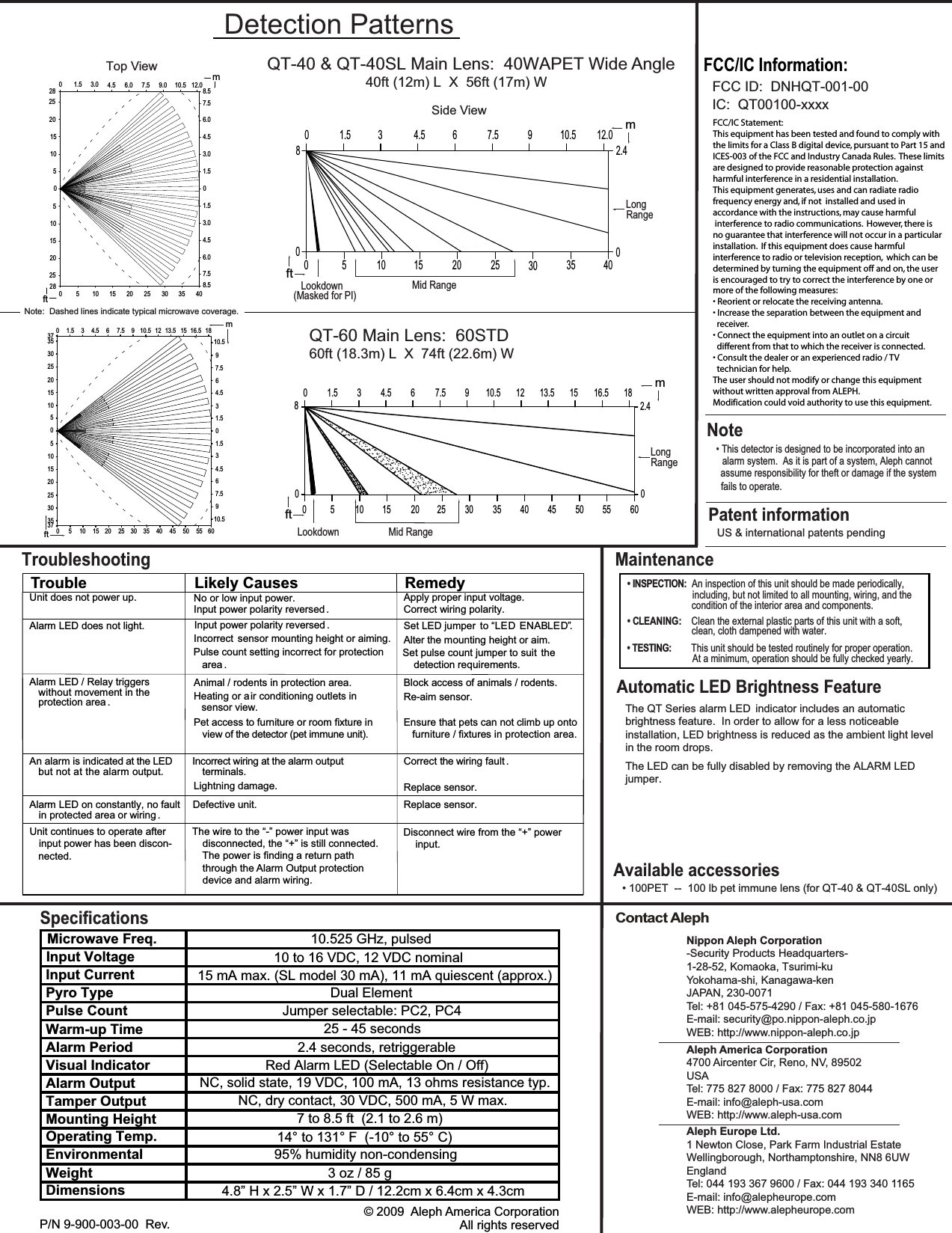 Contact AlephNoteAutomatic LED Brightness FeatureNippon Aleph Corporation-Security Products Headquarters-1-28-52, Komaoka, Tsurimi-kuYokohama-shi, Kanagawa-kenJAPAN, 230-0071Tel: +81 045-575-4290 / Fax: +81 045-580-1676E-mail: security@po.nippon-aleph.co.jpWEB: http://www.nippon-aleph.co.jpAleph America Corporation4700 Aircenter Cir, Reno, NV, 89502 USATel: 775 827 8000 / Fax: 775 827 8044E-mail: info@aleph-usa.comWEB: http://www.aleph-usa.comAleph Europe Ltd.1 Newton Close, Park Farm Industrial EstateWellingborough, Northamptonshire, NN8 6UWEnglandTel: 044 193 367 9600 / Fax: 044 193 340 1165E-mail: info@alepheurope.comWEB: http://www.alepheurope.comThe QT Series alarm LED  indicator includes an automatic brightness feature.  In order to allow for a less noticeable installation, LED brightness is reduced as the ambient light levelin the room drops.The LED can be fully disabled by removing the ALARM LED• This detector is designed to be incorporated into an  assume responsibility for theft or damage if the system  fails to operate.         Input Voltage2.4 seconds, retriggerable15 mA max. (SL model 30 mA), 11 mA quiescent (approx.)P/N 9-900-003-00  Rev.                   © 2009  Aleph America CorporationAll rights reservedAvailable accessoriesSpecificationsjumper.Note:  Dashed lines indicate typical microwave coverage.10 to 16 VDC, 12 VDC nominalDual ElementJumper selectable: PC2, PC425 - 45 secondsRed Alarm LED (Selectable On / Off)NC, solid state, 19 VDC, 100 mA, 13 ohms resistance typ.NC, dry contact, 30 VDC, 500 mA, 5 W max.7 to 8.5 ft  (2.1 to 2.6 m)14° to 131° F  (-10° to 55° C)95% humidity non-condensing4.8” H x 2.5” W x 1.7” D / 12.2cm x 6.4cm x 4.3cm3 oz / 85 gInput CurrentPyro TypePulse CountWarm-up TimeAlarm PeriodVisual IndicatorAlarm OutputTamper OutputMounting HeightOperating Temp.EnvironmentalWeightDimensionsMicrowave Freq.10.525 GHz, pulsedQT-40 &amp; QT-40SL Main Lens:  40WAPET Wide AngleDetection PatternsSide ViewMid Range Long Range4.53.01.506.0 7.5 9.0 10.5 12.07.520 6.04.58.53.01.501.53.04.56.07.58.5m2528151050510152025280 5 10 15 20 25 30 35 40ft802.41.5 34.5 610.5 12.0000            Top ViewLookdown(Masked for PI)• 100PET  --  100 lb pet immune lens (for QT-40 &amp; QT-40SL only)Unit does not power up.Input power polarity reversed .Apply proper input voltage.Correct wiring polarity.Alarm LED does not light.Incorrect sensor mounting height or aiming.Pulse count setting incorrect for protectionarea .Set LED jumper to “ EN ”Alter the mounting height or aim.Set pulse count jumper to suit  thedetection requirements.Alarm LED / Relay triggerswithout movement in theAnimal / rodents in protection area.Heating or a ir conditioning outlets insensor view.Pet access to furniture or room fixture inview of the detector (pet immune unit).Block access of animals / rodents.Re-aim sensor.Ensure that pets can not climb up ontofurniture / fixtures in protection area.An alarm is indicated at the LED Incorrect wiring at the alarm outputterminals.Lightning damage.Correct the wiring fault .Replace sensor.Alarm LED on constantly, no faultin protected area or wiring ..rosnesecalpeRTroubleshooting.DELDEL ABUnit continues to operate afterinput power has been discon-The wire to the “-” power input was  disconnected, the “+” is still connected.  The power is finding a return path  through the Alarm Output protection  device and alarm wiring.Disconnect wire from the “+” power  input.Maintenance• INSPECTION:  An inspection of this unit should be made periodically,• CLEANING:    Clean the external plastic parts of this unit with a soft,  • TESTING:        This unit should be tested routinely for proper operation.condition of the interior area and components. including, but not limited to all mounting, wiring, and the clean, cloth dampened with water. At a minimum, operation should be fully checked yearly. 40ft (12m) L  X  56ft (17m) WQT-60 Main Lens:  60STD0510152025303537510152025303537 0 5 10 15 20 25 30 35 40 45 50 55 600 1.5 3 4.5 6 7.5 9 10.5 12 13.5 15 16.5 1810.597.564.531.501.534.567.5910.50 5 10 15 20 25 30 35 40 45 50 55 60080 1.5 3 4.5 6 7.5 9 10.5 12 13.5 15 16.5 182.40mft60ft (18.3m) L  X  74ft (22.6m) WLookdownMid Range Long Rangemftftm7.5 95 10 15 20 25 30 35 40FCC/IC Statement:This equipment has been tested and found to comply withthe limits for a Class B digital device, pursuant to Part 15 andICES-003 of the FCC and Industry Canada Rules.  These limitsare designed to provide reasonable protection againstharmful interference in a residential installation. This equipment generates, uses and can radiate radio frequency energy and, if not  installed and used inaccordance with the instructions, may cause harmful interference to radio communications.  However, there isno guarantee that interference will not occur in a particularinstallation.  If this equipment does cause harmfulinterference to radio or television reception,  which can bedetermined by turning the equipment off and on, the useris encouraged to try to correct the interference by one ormore of the following measures:• Reorient or relocate the receiving antenna.• Increase the separation between the equipment and  receiver.• Connect the equipment into an outlet on a circuit   different from that to which the receiver is connected.• Consult the dealer or an experienced radio / TV  technician for help.The user should not modify or change this equipmentwithout written approval from ALEPH.Modification could void authority to use this equipment.FCC ID:  DNHQT-001-00IC:  QT00100-xxxxFCC/IC Information:Patent informationUS &amp; international patents pendingTrouble Likely Causes Remedyprotection area .but not at the alarm output.No or low input power.Input power polarity reversed .nected.Defective unit.alarm system.  As it is part of a system, Aleph cannot