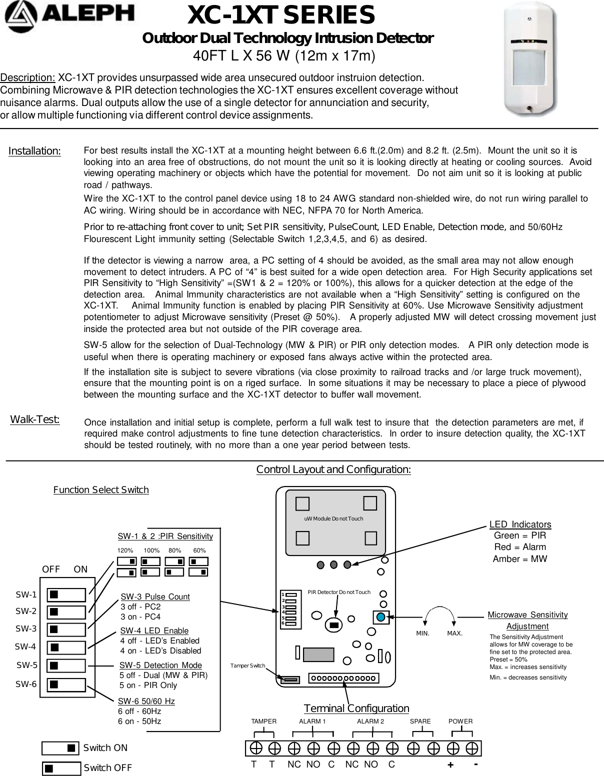 XC-1XT SERIESDescription: XC-1XT provides unsurpassed wide area unsecured outdoor instruion detection.Combining Microwave &amp; PIR detection technologies the XC-1XT ensures excellent coverage withoutnuisance alarms. Dual outputs allow the use of a single detector for annunciation and security,or allow multiple functioning via different control device assignments. Outdoor Dual Technology Intrusion Detector             40FT L X 56 W (12m x 17m)For best results install the XC-1XT at a mounting height between 6.6 ft.(2.0m) and 8.2 ft. (2.5m).  Mount the unit so it islooking into an area free of obstructions, do not mount the unit so it is looking directly at heating or cooling sources.  Avoidviewing operating machinery or objects which have the potential for movement.  Do not aim unit so it is looking at publicroad / pathways.Installation:Function Select SwitchPrior to re-attaching front cover to unit; Set PIR sensitivity, PulseCount, LED Enable, Detection mode, and 50/60HzFlourescent Light immunity setting (Selectable Switch 1,2,3,4,5, and 6) as desired.If the detector is viewing a narrow  area, a PC setting of 4 should be avoided, as the small area may not allow enoughmovement to detect intruders. A PC of “4” is best suited for a wide open detection area.  For High Security applications setPIR Sensitivity to “High Sensitivity” =(SW1 &amp; 2 = 120% or 100%), this allows for a quicker detection at the edge of thedetection area.   Animal Immunity characteristics are not available when a “High  Sensitivity” setting is configured on theXC-1XT.    Animal Immunity function is enabled by placing PIR Sensitivity at 60%. Use Microwave Sensitivity adjustmentpotentiometer to adjust Microwave sensitivity (Preset @ 50%).   A properly adjusted MW will detect crossing movement justinside the protected area but not outside of the PIR coverage area.SW-5 allow for the selection of Dual-Technology (MW &amp; PIR) or PIR only detection modes.   A PIR only detection mode isuseful when there is operating machinery or exposed fans always active within the protected area.If the installation site is subject to severe vibrations (via close proximity to railroad tracks and /or large truck movement),ensure that the mounting point is on a riged surface.  In some situations it may be necessary to place a piece of plywoodbetween the mounting surface and the XC-1XT detector to buffer wall movement.Walk-Test: Once installation and initial setup is complete, perform a full walk test to insure that  the detection parameters are met, ifrequired make control adjustments to fine tune detection characteristics.  In order to insure detection quality, the XC-1XTshould be tested routinely, with no more than a one year period between tests.Control Layout and Configuration:Terminal Configuration                    T     T     NC  NO   C    NC  NO    C                    +      -                             TAMPER             ALARM 1                  ALARM 2               SPARE          POWERLED IndicatorsGreen = PIRRed = AlarmAmber = MWSwitch ONWire the XC-1XT to the control panel device using 18 to 24 AWG standard non-shielded wire, do not run wiring parallel toAC wiring. Wiring should be in accordance with NEC, NFPA 70 for North America.SW-1 &amp; 2 :PIR SensitivitySwitch OFFSW-1SW-2SW-6SW-5SW-3SW-4SW-3 Pulse Count3 off - PC23 on - PC4SW-4 LED Enable4 off - LED’s Enabled4 on - LED’s DisabledSW-5 Detection Mode5 off - Dual (MW &amp; PIR)5 on - PIR OnlySW-6 50/60 Hz6 off - 60Hz6 on - 50HzMicrowave  SensitivityAdjustmentuW Module Do not TouchPIR Detector Do not TouchTamper Switch312645The Sensitivity Adjustmentallows for MW coverage to befine set to the protected area.Preset = 50%Max. = increases sensitivityMin. = decreases sensitivityOFF     ON120%      100%     80%       60%                      MIN.          MAX.