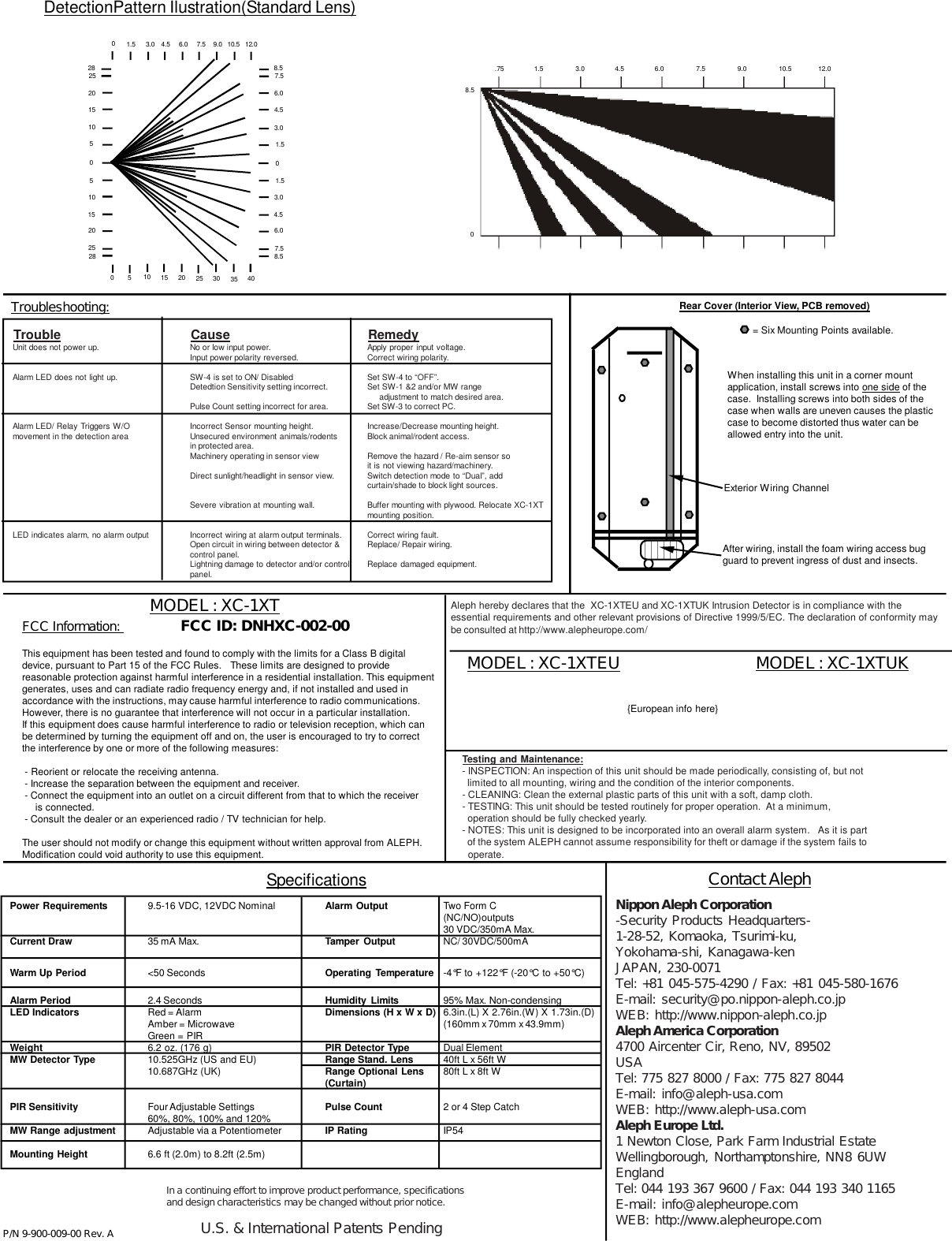 DetectionPattern Ilustration(Standard Lens)Contact AlephSpecificationsFCC Information:                     FCC ID: DNHXC-002-00This equipment has been tested and found to comply with the limits for a Class B digitaldevice, pursuant to Part 15 of the FCC Rules.   These limits are designed to providereasonable protection against harmful interference in a residential installation. This equipmentgenerates, uses and can radiate radio frequency energy and, if not installed and used inaccordance with the instructions, may cause harmful interference to radio communications.However, there is no guarantee that interference will not occur in a particular installation.If this equipment does cause harmful interference to radio or television reception, which canbe determined by turning the equipment off and on, the user is encouraged to try to correctthe interference by one or more of the following measures: - Reorient or relocate the receiving antenna. - Increase the separation between the equipment and receiver. - Connect the equipment into an outlet on a circuit different from that to which the receiver     is connected. - Consult the dealer or an experienced radio / TV technician for help.The user should not modify or change this equipment without written approval from ALEPH.Modification could void authority to use this equipment.Nippon Aleph Corporation-Security Products Headquarters-1-28-52, Komaoka, Tsurimi-ku,Yokohama-shi, Kanagawa-kenJAPAN, 230-0071Tel: +81 045-575-4290 / Fax: +81 045-580-1676E-mail: security@po.nippon-aleph.co.jpWEB: http://www.nippon-aleph.co.jpAleph America Corporation4700 Aircenter Cir, Reno, NV, 89502USATel: 775 827 8000 / Fax: 775 827 8044E-mail: info@aleph-usa.comWEB: http://www.aleph-usa.comAleph Europe Ltd.1 Newton Close, Park Farm Industrial EstateWellingborough, Northamptonshire, NN8 6UWEnglandTel: 044 193 367 9600 / Fax: 044 193 340 1165E-mail: info@alepheurope.comWEB: http://www.alepheurope.comMODEL : XC-1XTMODEL : XC-1XTEUP/N 9-900-009-00 Rev. AAleph hereby declares that the  XC-1XTEU and XC-1XTUK Intrusion Detector is in compliance with theessential requirements and other relevant provisions of Directive 1999/5/EC. The declaration of conformity maybe consulted at http://www.alepheurope.com/Testing and Maintenance:- INSPECTION: An inspection of this unit should be made periodically, consisting of, but not  limited to all mounting, wiring and the condition of the interior components.- CLEANING: Clean the external plastic parts of this unit with a soft, damp cloth.- TESTING: This unit should be tested routinely for proper operation.  At a minimum,  operation should be fully checked yearly.- NOTES: This unit is designed to be incorporated into an overall alarm system.   As it is part  of the system ALEPH cannot assume responsibility for theft or damage if the system fails to  operate.When installing this unit in a corner mountapplication, install screws into one side of thecase.  Installing screws into both sides of thecase when walls are uneven causes the plasticcase to become distorted thus water can beallowed entry into the unit.Power Requirements 9.5-16 VDC, 12VDC Nominal Alarm Output Two Form C(NC/NO)outputs30 VDC/350mA Max.Current Draw 35 mA Max. Tamper Output NC/ 30VDC/500mAWarm Up Period &lt;50 Seconds Operating Temperature -4°F to +122°F (-20°C to +50°C)Alarm Period 2.4 Seconds Humidity Limits 95% Max. Non-condensingLED Indicators Red = Alarm Dimensions (H x W x D) 6.3in.(L) X 2.76in.(W) X 1.73in.(D)Amber = Microwave (160mm x 70mm x 43.9mm)Green = PIRWeight 6.2 oz. (176 g) PIR Detector Type Dual ElementMW Detector Type 10.525GHz (US and EU) Range Stand. Lens 40ft L x 56ft W10.687GHz (UK) Range Optional Lens 80ft L x 8ft W(Curtain)PIR Sensitivity Four Adjustable Settings Pulse Count 2 or 4 Step Catch60%, 80%, 100% and 120%MW Range adjustment Adjustable via a Potentiometer IP Rating IP54Mounting Height 6.6 ft (2.0m) to 8.2ft (2.5m)In a continuing effort to improve product performance, specificationsand design characteristics may be changed without prior notice.U.S. &amp; International Patents PendingTroubleshooting:Unit does not power up. No or low input power. Apply proper input voltage.Input power polarity reversed. Correct wiring polarity.Alarm LED does not light up. SW-4 is set to ON/ Disabled Set SW-4 to “OFF”.Detedtion Sensitivity setting incorrect. Set SW-1 &amp;2 and/or MW range                                                                                                                                                          adjustment to match desired area.Pulse Count setting incorrect for area. Set SW-3 to correct PC.Alarm LED/ Relay Triggers W/O Incorrect Sensor mounting height. Increase/Decrease mounting height.movement in the detection area Unsecured environment animals/rodents Block animal/rodent access.in protected area.Machinery operating in sensor view Remove the hazard / Re-aim sensor soit is not viewing hazard/machinery.Direct sunlight/headlight in sensor view. Switch detection mode to “Dual”, addcurtain/shade to block light sources.Severe vibration at mounting wall. Buffer mounting with plywood. Relocate XC-1XTmounting position.LED indicates alarm, no alarm output Incorrect wiring at alarm output terminals. Correct wiring fault.Open circuit in wiring between detector &amp; Replace/ Repair wiring.control panel.Lightning damage to detector and/or control Replace damaged equipment.panel.Trouble Cause RemedyAfter wiring, install the foam wiring access bugguard to prevent ingress of dust and insects.Rear Cover (Interior View, PCB removed)= Six Mounting Points available.Exterior Wiring Channel2825201510502851015202501.5 3.0 4.5 6.0 7.5 9.0 10.5 12.00510 15 20 25 30 35 408.57.56.04.53.01.508.51.53.04.56.07.5     .75                 1.5                  3.0                 4.5                 6.0                  7.5                  9.0                  10.5               12.0     0   8.5MODEL : XC-1XTUK{European info here}