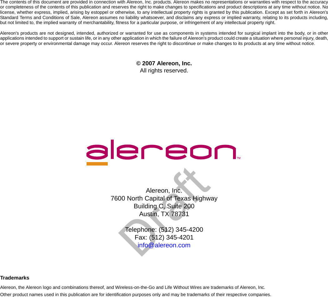DraftAlereon, Inc.7600 North Capital of Texas HighwayBuilding C, Suite 200Austin, TX 78731Telephone: (512) 345-4200Fax: (512) 345-4201info@alereon.comThe contents of this document are provided in connection with Alereon, Inc. products. Alereon makes no representations or warranties with respect to the accuracyor completeness of the contents of this publication and reserves the right to make changes to specifications and product descriptions at any time without notice. Nolicense, whether express, implied, arising by estoppel or otherwise, to any intellectual property rights is granted by this publication. Except as set forth in Alereon&apos;sStandard Terms and Conditions of Sale, Alereon assumes no liability whatsoever, and disclaims any express or implied warranty, relating to its products including,but not limited to, the implied warranty of merchantability, fitness for a particular purpose, or infringement of any intellectual property right.Alereon&apos;s products are not designed, intended, authorized or warranted for use as components in systems intended for surgical implant into the body, or in otherapplications intended to support or sustain life, or in any other application in which the failure of Alereon&apos;s product could create a situation where personal injury, death,or severe property or environmental damage may occur. Alereon reserves the right to discontinue or make changes to its products at any time without notice.© 2007 Alereon, Inc.All rights reserved.TrademarksAlereon, the Alereon logo and combinations thereof, and Wireless-on-the-Go and Life Without Wires are trademarks of Alereon, Inc.Other product names used in this publication are for identification purposes only and may be trademarks of their respective companies.