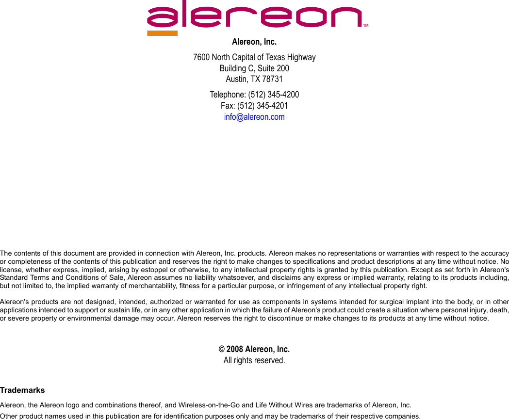 Alereon, Inc.7600 North Capital of Texas HighwayBuilding C, Suite 200Austin, TX 78731Telephone: (512) 345-4200Fax: (512) 345-4201info@alereon.comThe contents of this document are provided in connection with Alereon, Inc. products. Alereon makes no representations or warranties with respect to the accuracyor completeness of the contents of this publication and reserves the right to make changes to specifications and product descriptions at any time without notice. Nolicense, whether express, implied, arising by estoppel or otherwise, to any intellectual property rights is granted by this publication. Except as set forth in Alereon&apos;sStandard Terms and Conditions of Sale, Alereon assumes no liability whatsoever, and disclaims any express or implied warranty, relating to its products including,but not limited to, the implied warranty of merchantability, fitness for a particular purpose, or infringement of any intellectual property right.Alereon&apos;s products are not designed, intended, authorized or warranted for use as components in systems intended for surgical implant into the body, or in otherapplications intended to support or sustain life, or in any other application in which the failure of Alereon&apos;s product could create a situation where personal injury, death,or severe property or environmental damage may occur. Alereon reserves the right to discontinue or make changes to its products at any time without notice.© 2008 Alereon, Inc.All rights reserved.TrademarksAlereon, the Alereon logo and combinations thereof, and Wireless-on-the-Go and Life Without Wires are trademarks of Alereon, Inc.Other product names used in this publication are for identification purposes only and may be trademarks of their respective companies.