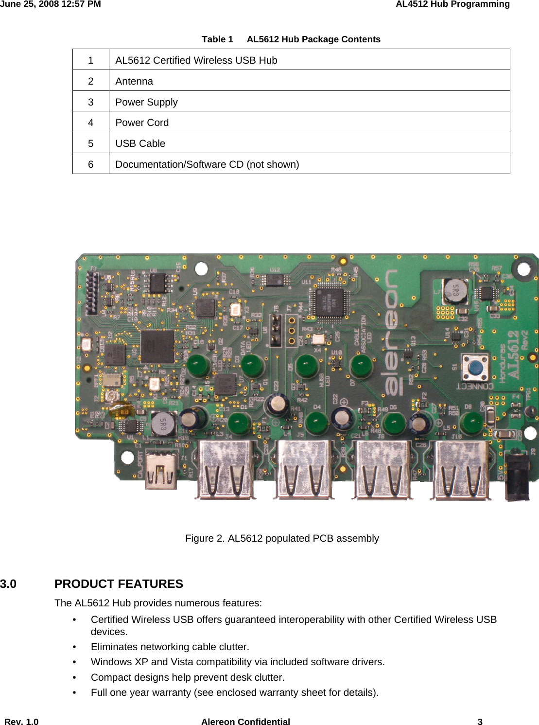 June 25, 2008 12:57 PM    AL4512 Hub Programming  Rev. 1.0  Alereon Confidential  3     Table 1      AL5612 Hub Package Contents  1  AL5612 Certified Wireless USB Hub 2 Antenna 3 Power Supply 4 Power Cord 5 USB Cable 6  Documentation/Software CD (not shown)    Figure 2. AL5612 populated PCB assembly  3.0 PRODUCT FEATURES The AL5612 Hub provides numerous features: •  Certified Wireless USB offers guaranteed interoperability with other Certified Wireless USB devices. •  Eliminates networking cable clutter. •  Windows XP and Vista compatibility via included software drivers. •  Compact designs help prevent desk clutter. •  Full one year warranty (see enclosed warranty sheet for details). 