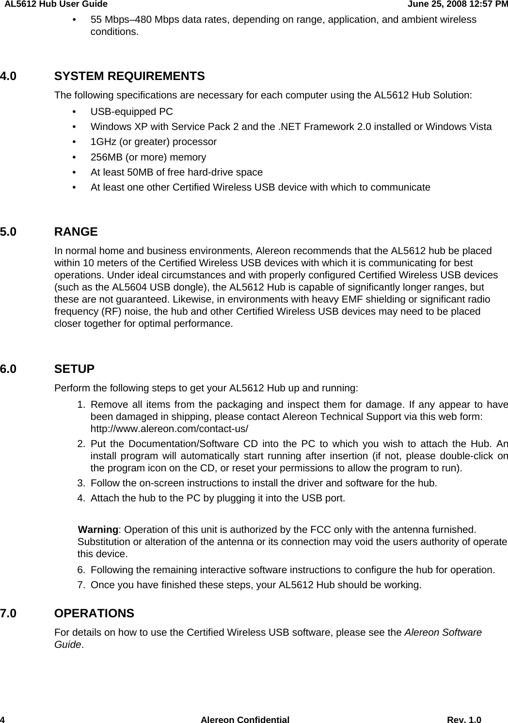   AL5612 Hub User Guide  June 25, 2008 12:57 PM 4  Alereon Confidential  Rev. 1.0   •  55 Mbps–480 Mbps data rates, depending on range, application, and ambient wireless conditions.  4.0 SYSTEM REQUIREMENTS The following specifications are necessary for each computer using the AL5612 Hub Solution: • USB-equipped PC •  Windows XP with Service Pack 2 and the .NET Framework 2.0 installed or Windows Vista •  1GHz (or greater) processor •  256MB (or more) memory •  At least 50MB of free hard-drive space •  At least one other Certified Wireless USB device with which to communicate  5.0 RANGE In normal home and business environments, Alereon recommends that the AL5612 hub be placed within 10 meters of the Certified Wireless USB devices with which it is communicating for best operations. Under ideal circumstances and with properly configured Certified Wireless USB devices (such as the AL5604 USB dongle), the AL5612 Hub is capable of significantly longer ranges, but these are not guaranteed. Likewise, in environments with heavy EMF shielding or significant radio frequency (RF) noise, the hub and other Certified Wireless USB devices may need to be placed closer together for optimal performance.    6.0 SETUP Perform the following steps to get your AL5612 Hub up and running:  1. Remove all items from the packaging and inspect them for damage. If any appear to have been damaged in shipping, please contact Alereon Technical Support via this web form:   http://www.alereon.com/contact-us/  2. Put the Documentation/Software CD into the PC to which you wish to attach the Hub. An install program will automatically start running after insertion (if not, please double-click on the program icon on the CD, or reset your permissions to allow the program to run).   3.  Follow the on-screen instructions to install the driver and software for the hub.   4.  Attach the hub to the PC by plugging it into the USB port.  Warning: Operation of this unit is authorized by the FCC only with the antenna furnished. Substitution or alteration of the antenna or its connection may void the users authority of operate this device.   6.  Following the remaining interactive software instructions to configure the hub for operation.   7.  Once you have finished these steps, your AL5612 Hub should be working.   7.0 OPERATIONS For details on how to use the Certified Wireless USB software, please see the Alereon Software Guide.  
