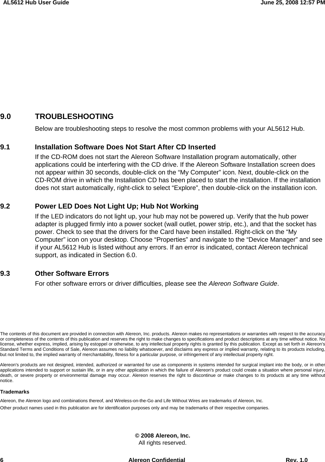   AL5612 Hub User Guide  June 25, 2008 12:57 PM 6  Alereon Confidential  Rev. 1.0        9.0 TROUBLESHOOTING Below are troubleshooting steps to resolve the most common problems with your AL5612 Hub. 9.1  Installation Software Does Not Start After CD Inserted If the CD-ROM does not start the Alereon Software Installation program automatically, other applications could be interfering with the CD drive. If the Alereon Software Installation screen does not appear within 30 seconds, double-click on the “My Computer” icon. Next, double-click on the CD-ROM drive in which the Installation CD has been placed to start the installation. If the installation does not start automatically, right-click to select “Explore”, then double-click on the installation icon. 9.2  Power LED Does Not Light Up; Hub Not Working If the LED indicators do not light up, your hub may not be powered up. Verify that the hub power adapter is plugged firmly into a power socket (wall outlet, power strip, etc.), and that the socket has power. Check to see that the drivers for the Card have been installed. Right-click on the “My Computer” icon on your desktop. Choose “Properties” and navigate to the “Device Manager” and see if your AL5612 Hub is listed without any errors. If an error is indicated, contact Alereon technical support, as indicated in Section 6.0. 9.3  Other Software Errors For other software errors or driver difficulties, please see the Alereon Software Guide.     The contents of this document are provided in connection with Alereon, Inc. products. Alereon makes no representations or warranties with respect to the accuracy or completeness of the contents of this publication and reserves the right to make changes to specifications and product descriptions at any time without notice. No license, whether express, implied, arising by estoppel or otherwise, to any intellectual property rights is granted by this publication. Except as set forth in Alereon&apos;s Standard Terms and Conditions of Sale, Alereon assumes no liability whatsoever, and disclaims any express or implied warranty, relating to its products including, but not limited to, the implied warranty of merchantability, fitness for a particular purpose, or infringement of any intellectual property right.  Alereon&apos;s products are not designed, intended, authorized or warranted for use as components in systems intended for surgical implant into the body, or in other applications intended to support or sustain life, or in any other application in which the failure of Alereon&apos;s product could create a situation where personal injury, death, or severe property or environmental damage may occur. Alereon reserves the right to discontinue or make changes to its products at any time without notice.  Trademarks Alereon, the Alereon logo and combinations thereof, and Wireless-on-the-Go and Life Without Wires are trademarks of Alereon, Inc. Other product names used in this publication are for identification purposes only and may be trademarks of their respective companies.  © 2008 Alereon, Inc. All rights reserved. 