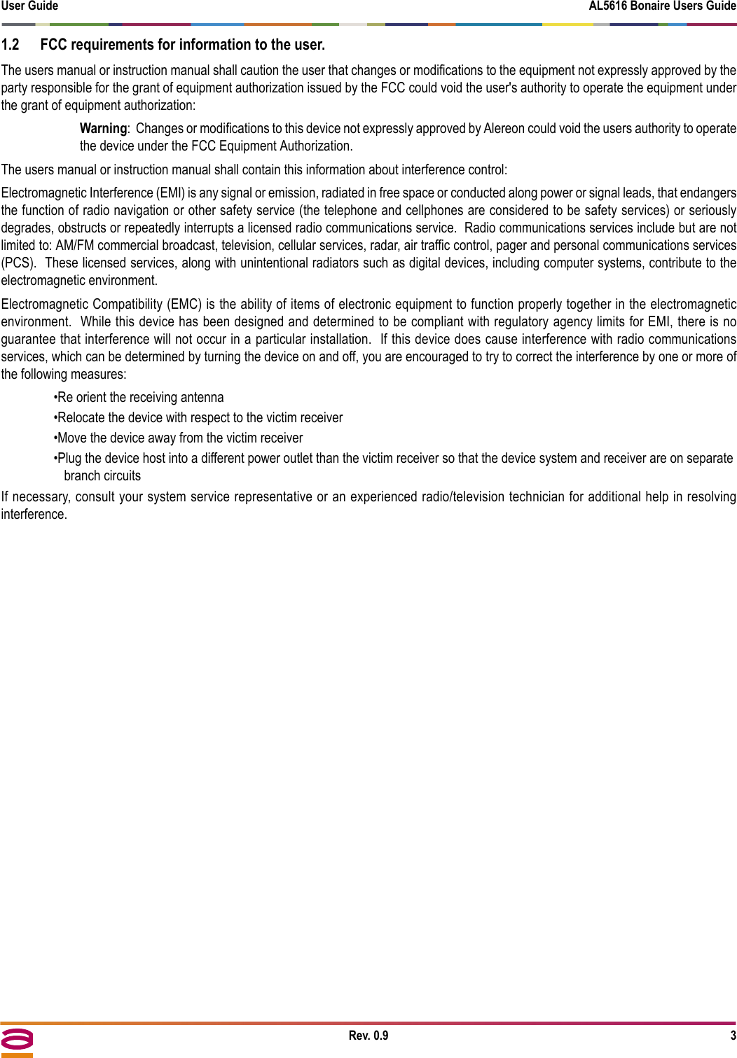 User Guide AL5616 Bonaire Users GuideRev. 0.9 31.2 FCC requirements for information to the user.The users manual or instruction manual shall caution the user that changes or modifications to the equipment not expressly approved by theparty responsible for the grant of equipment authorization issued by the FCC could void the user&apos;s authority to operate the equipment underthe grant of equipment authorization:Warning:  Changes or modifications to this device not expressly approved by Alereon could void the users authority to operatethe device under the FCC Equipment Authorization.  The users manual or instruction manual shall contain this information about interference control:Electromagnetic Interference (EMI) is any signal or emission, radiated in free space or conducted along power or signal leads, that endangersthe function of radio navigation or other safety service (the telephone and cellphones are considered to be safety services) or seriouslydegrades, obstructs or repeatedly interrupts a licensed radio communications service.  Radio communications services include but are notlimited to: AM/FM commercial broadcast, television, cellular services, radar, air traffic control, pager and personal communications services(PCS).  These licensed services, along with unintentional radiators such as digital devices, including computer systems, contribute to theelectromagnetic environment.Electromagnetic Compatibility (EMC) is the ability of items of electronic equipment to function properly together in the electromagneticenvironment.  While this device has been designed and determined to be compliant with regulatory agency limits for EMI, there is noguarantee that interference will not occur in a particular installation.  If this device does cause interference with radio communicationsservices, which can be determined by turning the device on and off, you are encouraged to try to correct the interference by one or more ofthe following measures:•Re orient the receiving antenna•Relocate the device with respect to the victim receiver•Move the device away from the victim receiver•Plug the device host into a different power outlet than the victim receiver so that the device system and receiver are on separate branch circuitsIf necessary, consult your system service representative or an experienced radio/television technician for additional help in resolvinginterference.