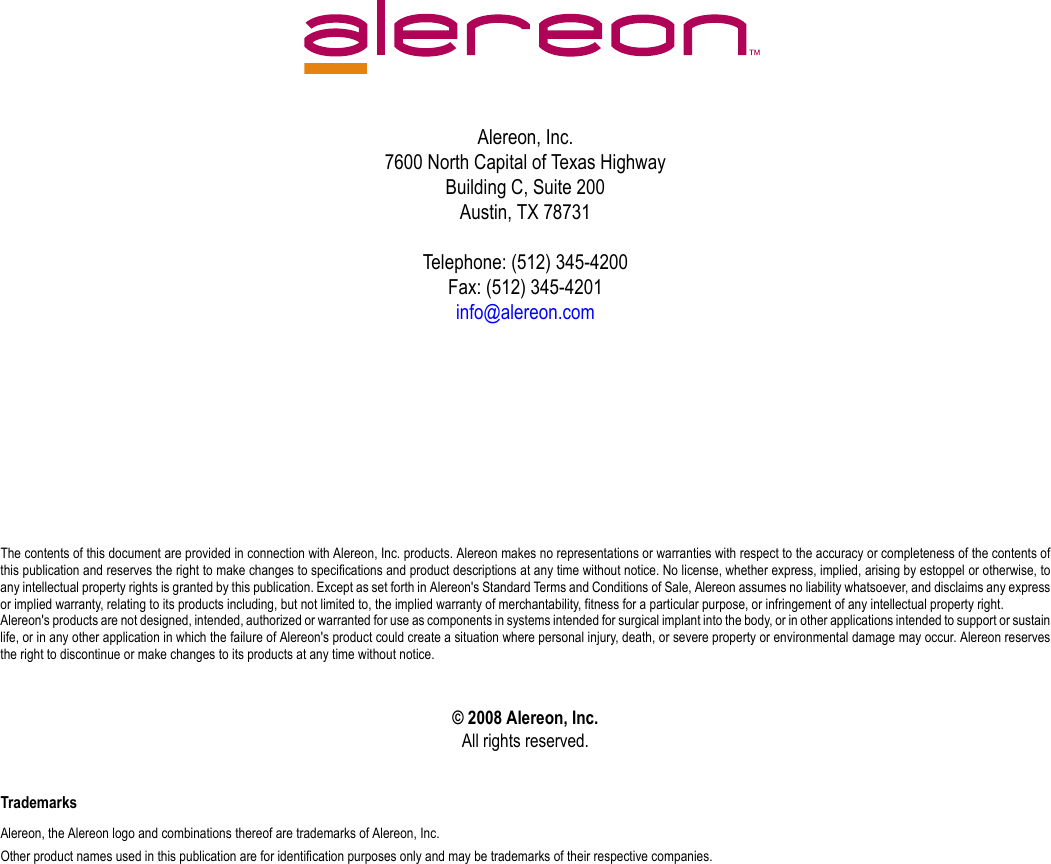 Alereon, Inc.7600 North Capital of Texas HighwayBuilding C, Suite 200Austin, TX 78731Telephone: (512) 345-4200Fax: (512) 345-4201info@alereon.comThe contents of this document are provided in connection with Alereon, Inc. products. Alereon makes no representations or warranties with respect to the accuracy or completeness of the contents ofthis publication and reserves the right to make changes to specifications and product descriptions at any time without notice. No license, whether express, implied, arising by estoppel or otherwise, toany intellectual property rights is granted by this publication. Except as set forth in Alereon&apos;s Standard Terms and Conditions of Sale, Alereon assumes no liability whatsoever, and disclaims any expressor implied warranty, relating to its products including, but not limited to, the implied warranty of merchantability, fitness for a particular purpose, or infringement of any intellectual property right.Alereon&apos;s products are not designed, intended, authorized or warranted for use as components in systems intended for surgical implant into the body, or in other applications intended to support or sustainlife, or in any other application in which the failure of Alereon&apos;s product could create a situation where personal injury, death, or severe property or environmental damage may occur. Alereon reservesthe right to discontinue or make changes to its products at any time without notice.© 2008 Alereon, Inc.All rights reserved.TrademarksAlereon, the Alereon logo and combinations thereof are trademarks of Alereon, Inc.Other product names used in this publication are for identification purposes only and may be trademarks of their respective companies.