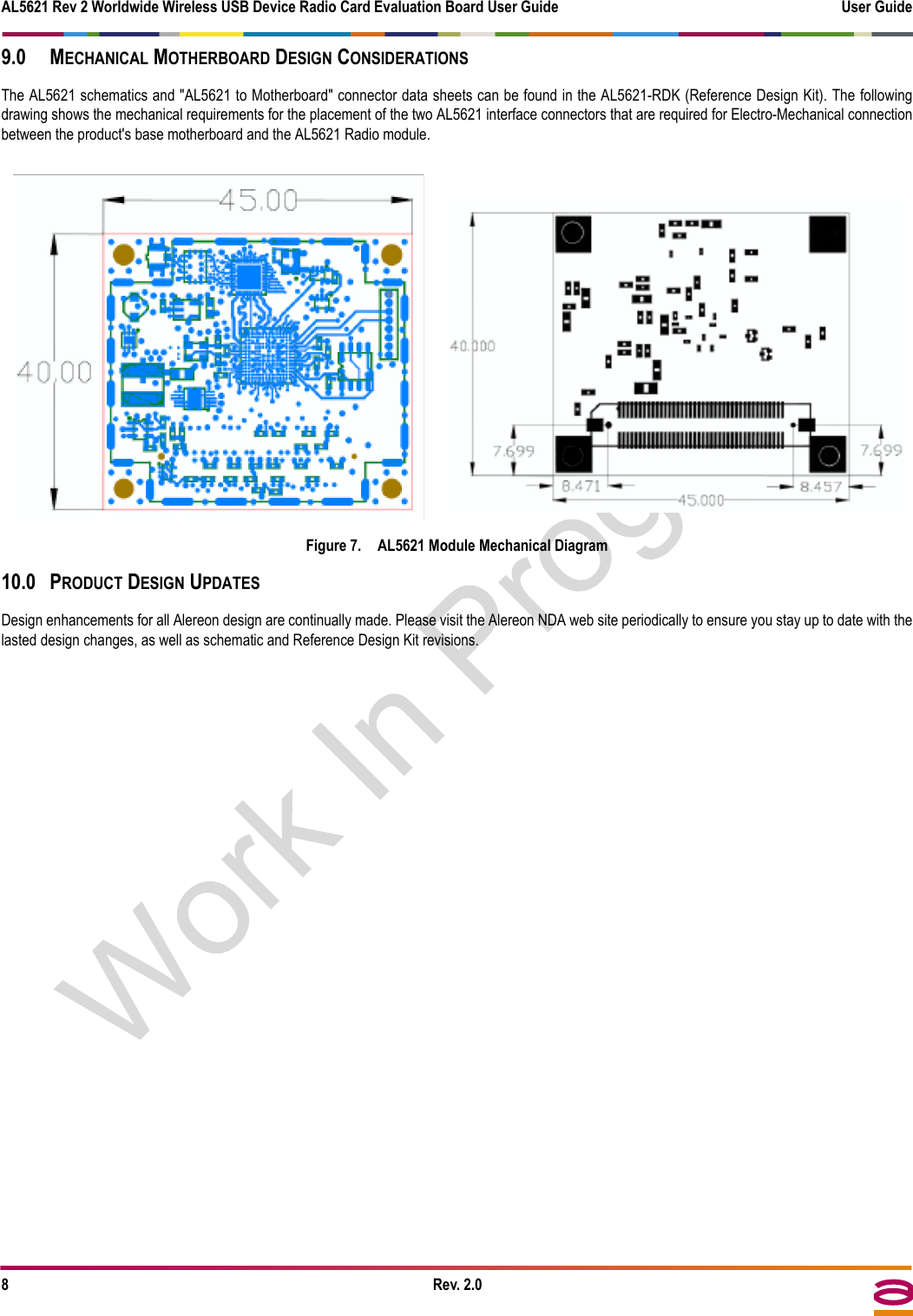 AL5621 Rev 2 Worldwide Wireless USB Device Radio Card Evaluation Board User Guide User Guide8Rev. 2.09.0 MECHANICAL MOTHERBOARD DESIGN CONSIDERATIONSThe AL5621 schematics and &quot;AL5621 to Motherboard&quot; connector data sheets can be found in the AL5621-RDK (Reference Design Kit). The followingdrawing shows the mechanical requirements for the placement of the two AL5621 interface connectors that are required for Electro-Mechanical connectionbetween the product&apos;s base motherboard and the AL5621 Radio module.Figure 7. AL5621 Module Mechanical Diagram10.0 PRODUCT DESIGN UPDATESDesign enhancements for all Alereon design are continually made. Please visit the Alereon NDA web site periodically to ensure you stay up to date with thelasted design changes, as well as schematic and Reference Design Kit revisions.