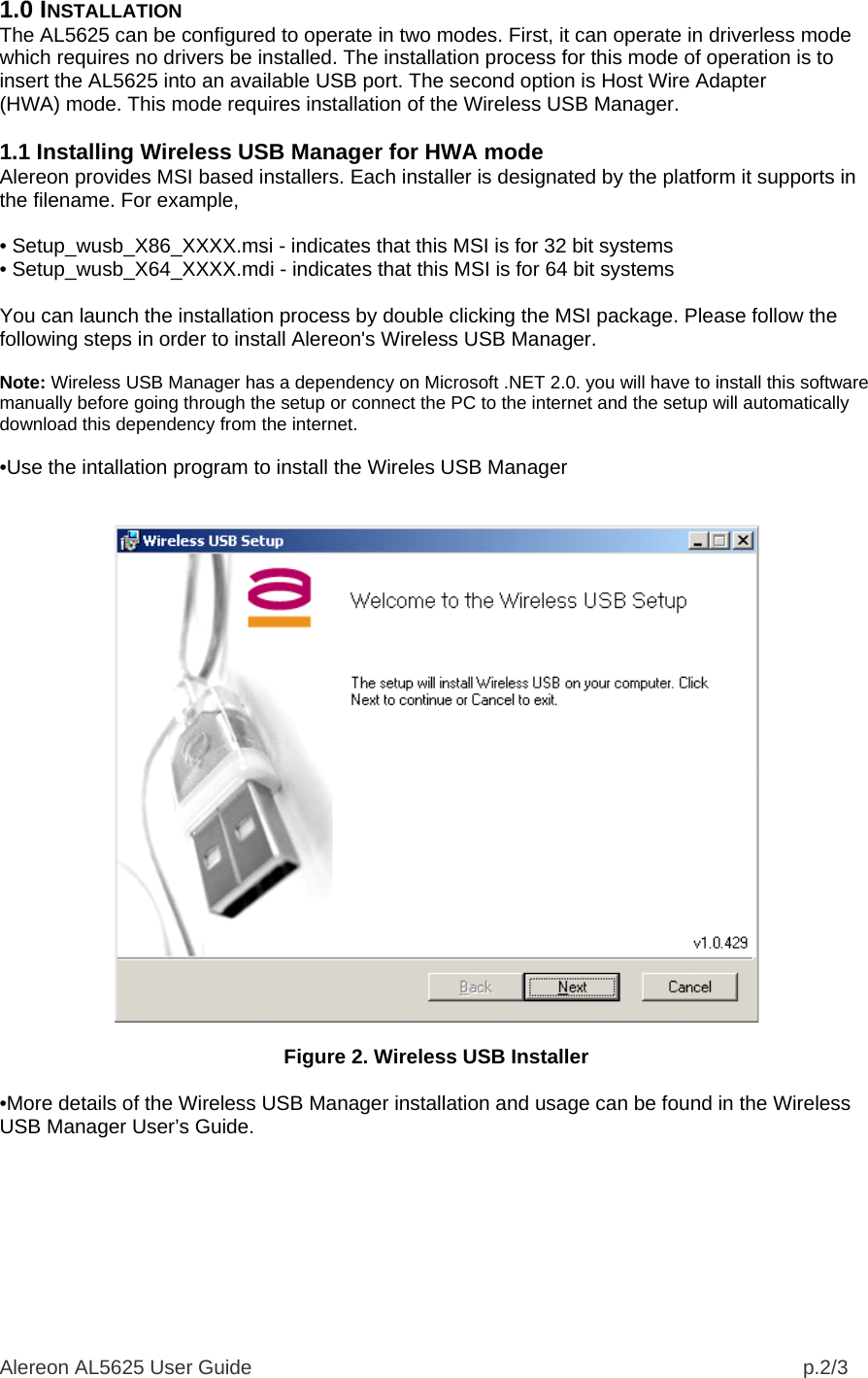 Alereon AL5625 User Guide                                                                                                  p.2/3 1.0 INSTALLATION The AL5625 can be configured to operate in two modes. First, it can operate in driverless mode which requires no drivers be installed. The installation process for this mode of operation is to insert the AL5625 into an available USB port. The second option is Host Wire Adapter (HWA) mode. This mode requires installation of the Wireless USB Manager.  1.1 Installing Wireless USB Manager for HWA mode Alereon provides MSI based installers. Each installer is designated by the platform it supports in the filename. For example,  • Setup_wusb_X86_XXXX.msi - indicates that this MSI is for 32 bit systems • Setup_wusb_X64_XXXX.mdi - indicates that this MSI is for 64 bit systems  You can launch the installation process by double clicking the MSI package. Please follow the following steps in order to install Alereon&apos;s Wireless USB Manager.  Note: Wireless USB Manager has a dependency on Microsoft .NET 2.0. you will have to install this software manually before going through the setup or connect the PC to the internet and the setup will automatically download this dependency from the internet.  •Use the intallation program to install the Wireles USB Manager     Figure 2. Wireless USB Installer  •More details of the Wireless USB Manager installation and usage can be found in the Wireless USB Manager User’s Guide.  