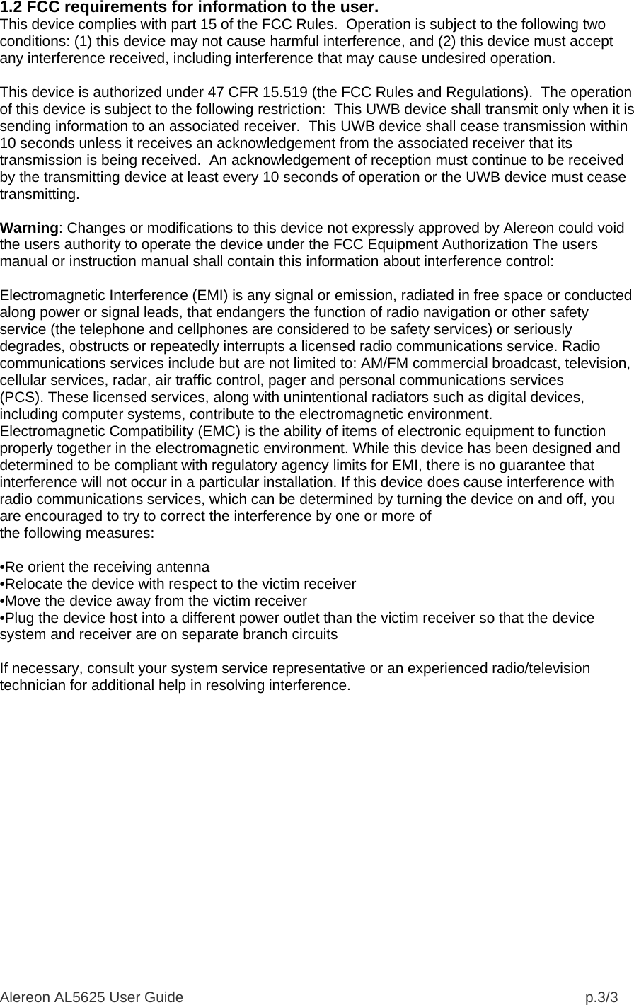 Alereon AL5625 User Guide                                                                                                  p.3/3 1.2 FCC requirements for information to the user. This device complies with part 15 of the FCC Rules.  Operation is subject to the following two conditions: (1) this device may not cause harmful interference, and (2) this device must accept any interference received, including interference that may cause undesired operation.   This device is authorized under 47 CFR 15.519 (the FCC Rules and Regulations).  The operation of this device is subject to the following restriction:  This UWB device shall transmit only when it is sending information to an associated receiver.  This UWB device shall cease transmission within 10 seconds unless it receives an acknowledgement from the associated receiver that its transmission is being received.  An acknowledgement of reception must continue to be received by the transmitting device at least every 10 seconds of operation or the UWB device must cease transmitting.  Warning: Changes or modifications to this device not expressly approved by Alereon could void the users authority to operate the device under the FCC Equipment Authorization The users manual or instruction manual shall contain this information about interference control:  Electromagnetic Interference (EMI) is any signal or emission, radiated in free space or conducted along power or signal leads, that endangers the function of radio navigation or other safety service (the telephone and cellphones are considered to be safety services) or seriously degrades, obstructs or repeatedly interrupts a licensed radio communications service. Radio communications services include but are not limited to: AM/FM commercial broadcast, television, cellular services, radar, air traffic control, pager and personal communications services (PCS). These licensed services, along with unintentional radiators such as digital devices, including computer systems, contribute to the electromagnetic environment. Electromagnetic Compatibility (EMC) is the ability of items of electronic equipment to function properly together in the electromagnetic environment. While this device has been designed and determined to be compliant with regulatory agency limits for EMI, there is no guarantee that interference will not occur in a particular installation. If this device does cause interference with radio communications services, which can be determined by turning the device on and off, you are encouraged to try to correct the interference by one or more of the following measures:  •Re orient the receiving antenna •Relocate the device with respect to the victim receiver •Move the device away from the victim receiver •Plug the device host into a different power outlet than the victim receiver so that the device system and receiver are on separate branch circuits  If necessary, consult your system service representative or an experienced radio/television technician for additional help in resolving interference.  