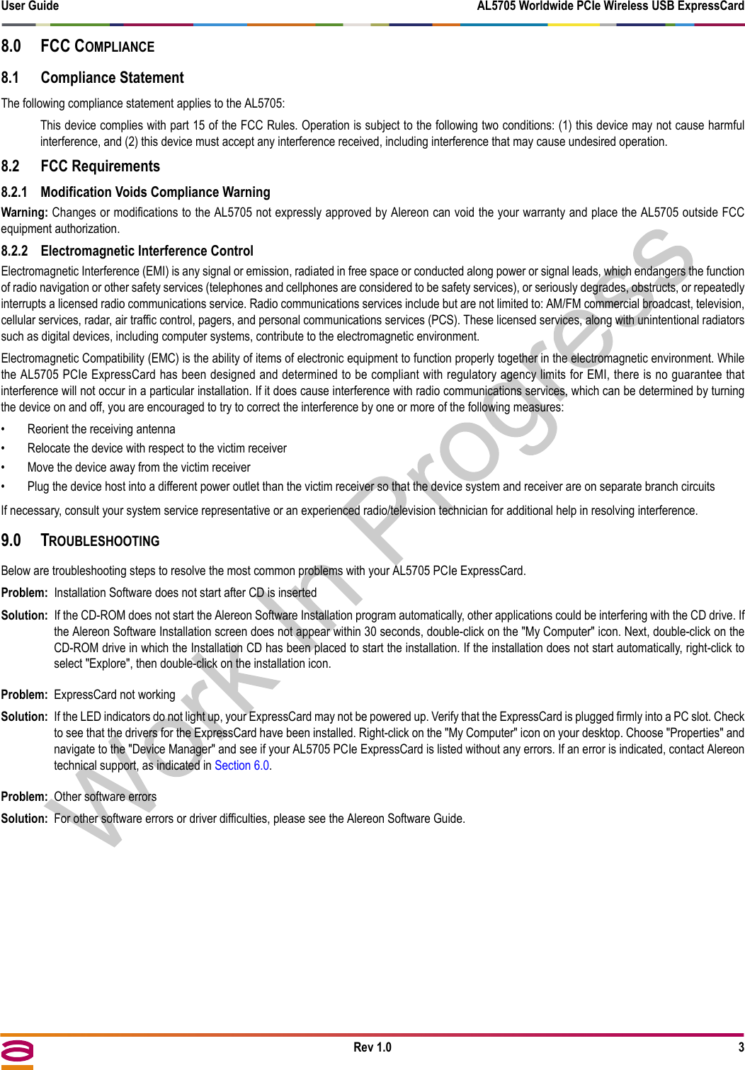 User Guide AL5705 Worldwide PCIe Wireless USB ExpressCardRev 1.0 38.0 FCC COMPLIANCE8.1 Compliance StatementThe following compliance statement applies to the AL5705:This device complies with part 15 of the FCC Rules. Operation is subject to the following two conditions: (1) this device may not cause harmfulinterference, and (2) this device must accept any interference received, including interference that may cause undesired operation.8.2 FCC Requirements8.2.1 Modification Voids Compliance WarningWarning: Changes or modifications to the AL5705 not expressly approved by Alereon can void the your warranty and place the AL5705 outside FCCequipment authorization.8.2.2 Electromagnetic Interference ControlElectromagnetic Interference (EMI) is any signal or emission, radiated in free space or conducted along power or signal leads, which endangers the functionof radio navigation or other safety services (telephones and cellphones are considered to be safety services), or seriously degrades, obstructs, or repeatedlyinterrupts a licensed radio communications service. Radio communications services include but are not limited to: AM/FM commercial broadcast, television,cellular services, radar, air traffic control, pagers, and personal communications services (PCS). These licensed services, along with unintentional radiatorssuch as digital devices, including computer systems, contribute to the electromagnetic environment.Electromagnetic Compatibility (EMC) is the ability of items of electronic equipment to function properly together in the electromagnetic environment. Whilethe AL5705 PCIe ExpressCard has been designed and determined to be compliant with regulatory agency limits for EMI, there is no guarantee thatinterference will not occur in a particular installation. If it does cause interference with radio communications services, which can be determined by turningthe device on and off, you are encouraged to try to correct the interference by one or more of the following measures:• Reorient the receiving antenna• Relocate the device with respect to the victim receiver• Move the device away from the victim receiver• Plug the device host into a different power outlet than the victim receiver so that the device system and receiver are on separate branch circuitsIf necessary, consult your system service representative or an experienced radio/television technician for additional help in resolving interference.9.0 TROUBLESHOOTINGBelow are troubleshooting steps to resolve the most common problems with your AL5705 PCIe ExpressCard.Problem: Installation Software does not start after CD is insertedSolution: If the CD-ROM does not start the Alereon Software Installation program automatically, other applications could be interfering with the CD drive. Ifthe Alereon Software Installation screen does not appear within 30 seconds, double-click on the &quot;My Computer&quot; icon. Next, double-click on theCD-ROM drive in which the Installation CD has been placed to start the installation. If the installation does not start automatically, right-click toselect &quot;Explore&quot;, then double-click on the installation icon.Problem: ExpressCard not workingSolution: If the LED indicators do not light up, your ExpressCard may not be powered up. Verify that the ExpressCard is plugged firmly into a PC slot. Checkto see that the drivers for the ExpressCard have been installed. Right-click on the &quot;My Computer&quot; icon on your desktop. Choose &quot;Properties&quot; andnavigate to the &quot;Device Manager&quot; and see if your AL5705 PCIe ExpressCard is listed without any errors. If an error is indicated, contact Alereontechnical support, as indicated in Section 6.0.Problem: Other software errorsSolution: For other software errors or driver difficulties, please see the Alereon Software Guide.