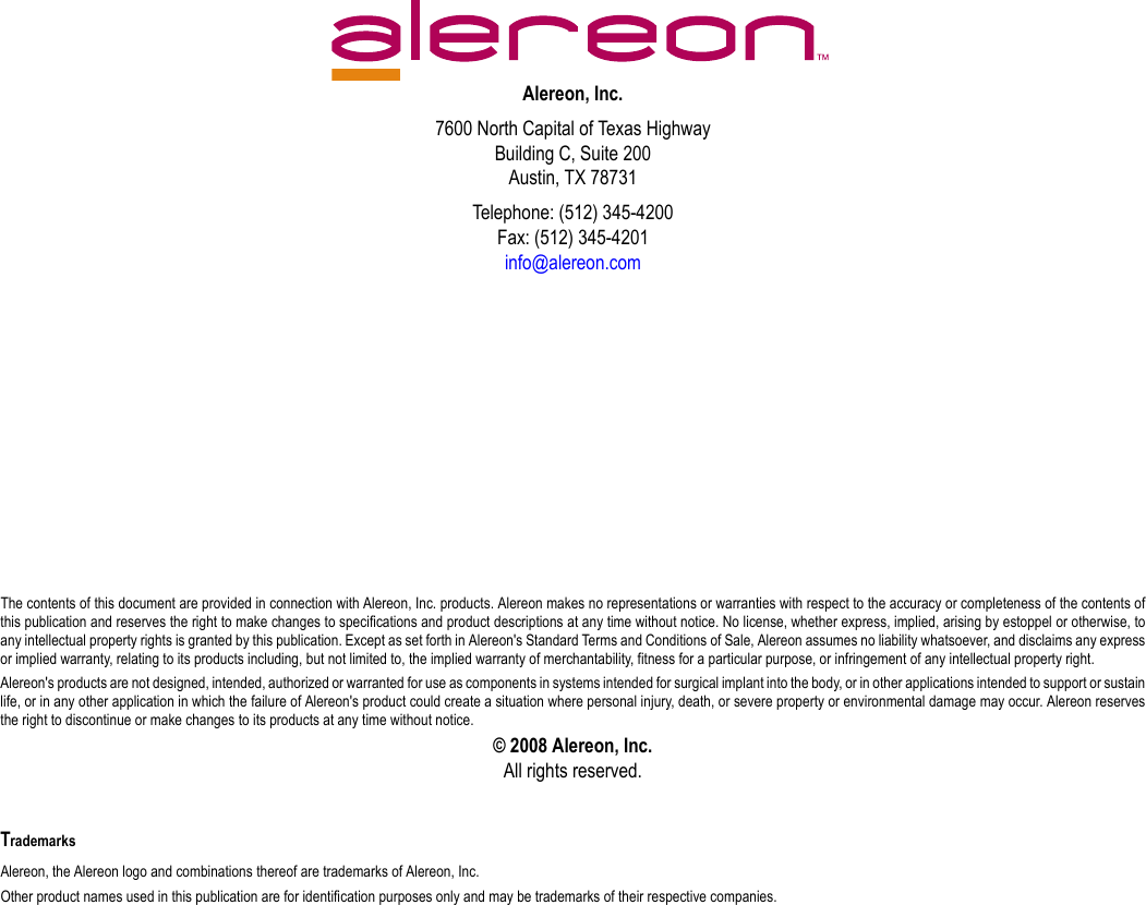 Alereon, Inc.7600 North Capital of Texas HighwayBuilding C, Suite 200Austin, TX 78731Telephone: (512) 345-4200Fax: (512) 345-4201info@alereon.comThe contents of this document are provided in connection with Alereon, Inc. products. Alereon makes no representations or warranties with respect to the accuracy or completeness of the contents ofthis publication and reserves the right to make changes to specifications and product descriptions at any time without notice. No license, whether express, implied, arising by estoppel or otherwise, toany intellectual property rights is granted by this publication. Except as set forth in Alereon&apos;s Standard Terms and Conditions of Sale, Alereon assumes no liability whatsoever, and disclaims any expressor implied warranty, relating to its products including, but not limited to, the implied warranty of merchantability, fitness for a particular purpose, or infringement of any intellectual property right.Alereon&apos;s products are not designed, intended, authorized or warranted for use as components in systems intended for surgical implant into the body, or in other applications intended to support or sustainlife, or in any other application in which the failure of Alereon&apos;s product could create a situation where personal injury, death, or severe property or environmental damage may occur. Alereon reservesthe right to discontinue or make changes to its products at any time without notice.© 2008 Alereon, Inc.All rights reserved.TrademarksAlereon, the Alereon logo and combinations thereof are trademarks of Alereon, Inc.Other product names used in this publication are for identification purposes only and may be trademarks of their respective companies.