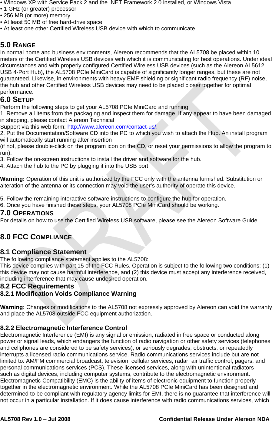  AL5708 Rev 1.0 – Jul 2008                                                        Confidential Release Under Alereon NDA  • Windows XP with Service Pack 2 and the .NET Framework 2.0 installed, or Windows Vista • 1 GHz (or greater) processor • 256 MB (or more) memory • At least 50 MB of free hard-drive space • At least one other Certified Wireless USB device with which to communicate  5.0 RANGE In normal home and business environments, Alereon recommends that the AL5708 be placed within 10 meters of the Certified Wireless USB devices with which it is communicating for best operations. Under ideal circumstances and with properly configured Certified Wireless USB devices (such as the Alereon AL5612 USB 4-Port Hub), the AL5708 PCIe MiniCard is capable of significantly longer ranges, but these are not guaranteed. Likewise, in environments with heavy EMF shielding or significant radio frequency (RF) noise, the hub and other Certified Wireless USB devices may need to be placed closer together for optimal performance. 6.0 SETUP Perform the following steps to get your AL5708 PCIe MiniCard and running: 1. Remove all items from the packaging and inspect them for damage. If any appear to have been damaged in shipping, please contact Alereon Technical Support via this web form: http://www.alereon.com/contact-us/. 2. Put the Documentation/Software CD into the PC to which you wish to attach the Hub. An install program will automatically start running after insertion (if not, please double-click on the program icon on the CD, or reset your permissions to allow the program to run). 3. Follow the on-screen instructions to install the driver and software for the hub. 4. Attach the hub to the PC by plugging it into the USB port.  Warning: Operation of this unit is authorized by the FCC only with the antenna furnished. Substitution or alteration of the antenna or its connection may void the user’s authority of operate this device.  5. Follow the remaining interactive software instructions to configure the hub for operation. 6. Once you have finished these steps, your AL5708 PCIe MiniCard should be working. 7.0 OPERATIONS For details on how to use the Certified Wireless USB software, please see the Alereon Software Guide.  8.0 FCC COMPLIANCE  8.1 Compliance Statement The following compliance statement applies to the AL5708: This device complies with part 15 of the FCC Rules. Operation is subject to the following two conditions: (1) this device may not cause harmful interference, and (2) this device must accept any interference received, including interference that may cause undesired operation. 8.2 FCC Requirements 8.2.1 Modification Voids Compliance Warning  Warning: Changes or modifications to the AL5708 not expressly approved by Alereon can void the warranty and place the AL5708 outside FCC equipment authorization.  8.2.2 Electromagnetic Interference Control Electromagnetic Interference (EMI) is any signal or emission, radiated in free space or conducted along power or signal leads, which endangers the function of radio navigation or other safety services (telephones and cellphones are considered to be safety services), or seriously degrades, obstructs, or repeatedly interrupts a licensed radio communications service. Radio communications services include but are not limited to: AM/FM commercial broadcast, television, cellular services, radar, air traffic control, pagers, and personal communications services (PCS). These licensed services, along with unintentional radiators such as digital devices, including computer systems, contribute to the electromagnetic environment. Electromagnetic Compatibility (EMC) is the ability of items of electronic equipment to function properly together in the electromagnetic environment. While the AL5708 PCIe MiniCard has been designed and determined to be compliant with regulatory agency limits for EMI, there is no guarantee that interference will not occur in a particular installation. If it does cause interference with radio communications services, which 