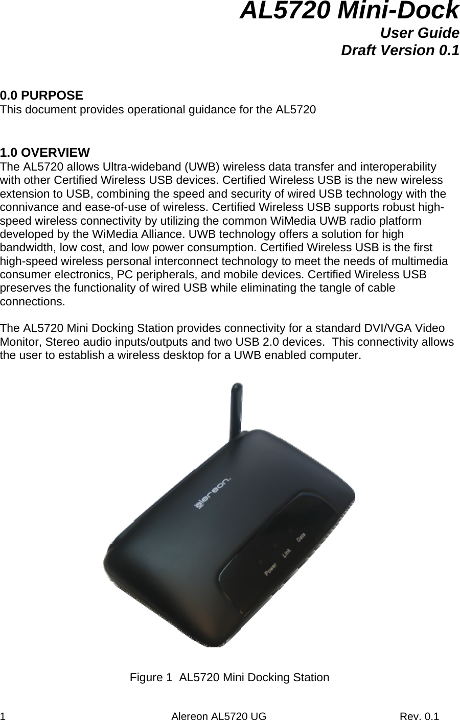 1                                                        Alereon AL5720 UG                                             Rev. 0.1 AL5720 Mini-Dock User Guide Draft Version 0.1   0.0 PURPOSE This document provides operational guidance for the AL5720   1.0 OVERVIEW The AL5720 allows Ultra-wideband (UWB) wireless data transfer and interoperability with other Certified Wireless USB devices. Certified Wireless USB is the new wireless extension to USB, combining the speed and security of wired USB technology with the connivance and ease-of-use of wireless. Certified Wireless USB supports robust high-speed wireless connectivity by utilizing the common WiMedia UWB radio platform developed by the WiMedia Alliance. UWB technology offers a solution for high bandwidth, low cost, and low power consumption. Certified Wireless USB is the first high-speed wireless personal interconnect technology to meet the needs of multimedia consumer electronics, PC peripherals, and mobile devices. Certified Wireless USB preserves the functionality of wired USB while eliminating the tangle of cable connections.  The AL5720 Mini Docking Station provides connectivity for a standard DVI/VGA Video Monitor, Stereo audio inputs/outputs and two USB 2.0 devices.  This connectivity allows the user to establish a wireless desktop for a UWB enabled computer.    Figure 1  AL5720 Mini Docking Station 