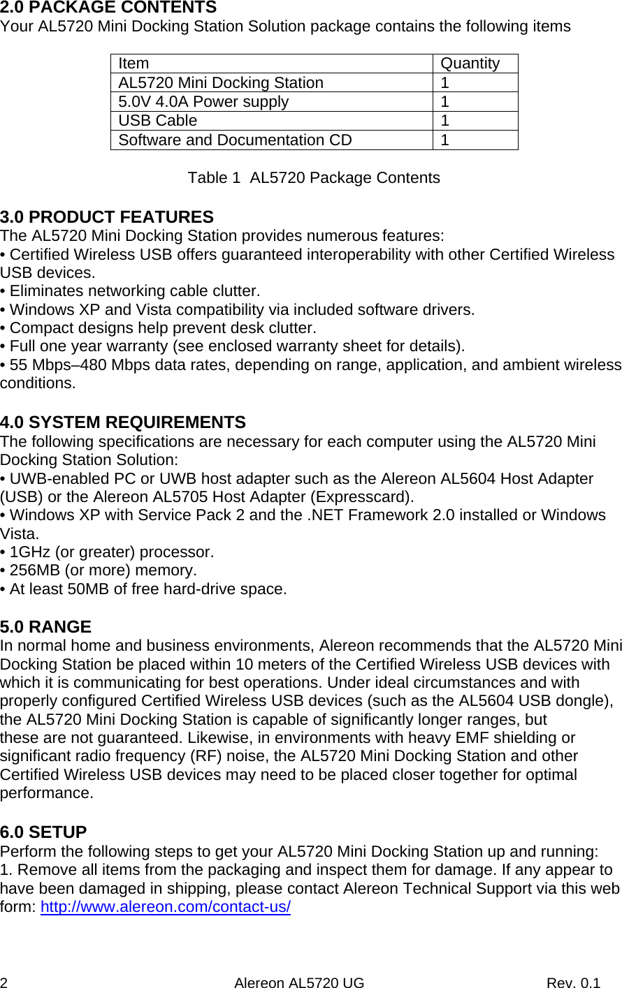 2                                                        Alereon AL5720 UG                                             Rev. 0.1 2.0 PACKAGE CONTENTS Your AL5720 Mini Docking Station Solution package contains the following items  Item   Quantity AL5720 Mini Docking Station  1 5.0V 4.0A Power supply  1 USB Cable  1 Software and Documentation CD  1  Table 1  AL5720 Package Contents  3.0 PRODUCT FEATURES The AL5720 Mini Docking Station provides numerous features: • Certified Wireless USB offers guaranteed interoperability with other Certified Wireless USB devices. • Eliminates networking cable clutter. • Windows XP and Vista compatibility via included software drivers. • Compact designs help prevent desk clutter. • Full one year warranty (see enclosed warranty sheet for details). • 55 Mbps–480 Mbps data rates, depending on range, application, and ambient wireless conditions.  4.0 SYSTEM REQUIREMENTS The following specifications are necessary for each computer using the AL5720 Mini Docking Station Solution: • UWB-enabled PC or UWB host adapter such as the Alereon AL5604 Host Adapter (USB) or the Alereon AL5705 Host Adapter (Expresscard). • Windows XP with Service Pack 2 and the .NET Framework 2.0 installed or Windows Vista. • 1GHz (or greater) processor. • 256MB (or more) memory. • At least 50MB of free hard-drive space.  5.0 RANGE In normal home and business environments, Alereon recommends that the AL5720 Mini Docking Station be placed within 10 meters of the Certified Wireless USB devices with which it is communicating for best operations. Under ideal circumstances and with properly configured Certified Wireless USB devices (such as the AL5604 USB dongle), the AL5720 Mini Docking Station is capable of significantly longer ranges, but these are not guaranteed. Likewise, in environments with heavy EMF shielding or significant radio frequency (RF) noise, the AL5720 Mini Docking Station and other Certified Wireless USB devices may need to be placed closer together for optimal performance.  6.0 SETUP Perform the following steps to get your AL5720 Mini Docking Station up and running: 1. Remove all items from the packaging and inspect them for damage. If any appear to have been damaged in shipping, please contact Alereon Technical Support via this web form: http://www.alereon.com/contact-us/ 