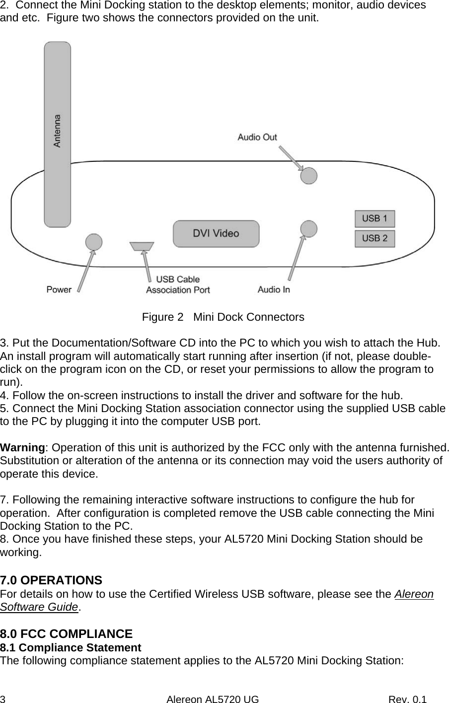 3                                                        Alereon AL5720 UG                                             Rev. 0.1 2.  Connect the Mini Docking station to the desktop elements; monitor, audio devices and etc.  Figure two shows the connectors provided on the unit.    Figure 2   Mini Dock Connectors  3. Put the Documentation/Software CD into the PC to which you wish to attach the Hub.  An install program will automatically start running after insertion (if not, please double-click on the program icon on the CD, or reset your permissions to allow the program to run). 4. Follow the on-screen instructions to install the driver and software for the hub. 5. Connect the Mini Docking Station association connector using the supplied USB cable to the PC by plugging it into the computer USB port.  Warning: Operation of this unit is authorized by the FCC only with the antenna furnished. Substitution or alteration of the antenna or its connection may void the users authority of operate this device.  7. Following the remaining interactive software instructions to configure the hub for operation.  After configuration is completed remove the USB cable connecting the Mini Docking Station to the PC. 8. Once you have finished these steps, your AL5720 Mini Docking Station should be working.  7.0 OPERATIONS For details on how to use the Certified Wireless USB software, please see the Alereon Software Guide.  8.0 FCC COMPLIANCE 8.1 Compliance Statement The following compliance statement applies to the AL5720 Mini Docking Station: 