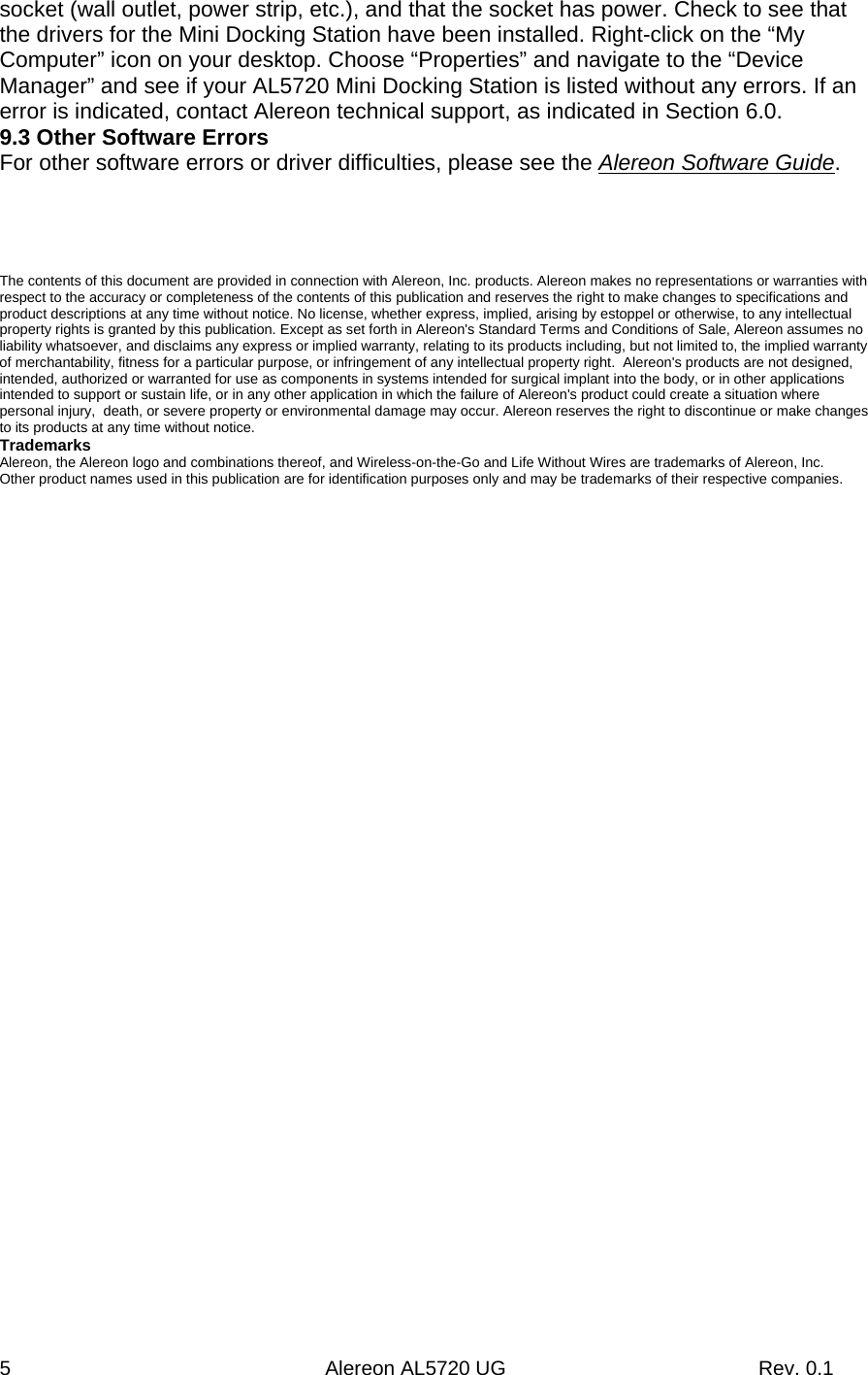 5                                                        Alereon AL5720 UG                                             Rev. 0.1 socket (wall outlet, power strip, etc.), and that the socket has power. Check to see that the drivers for the Mini Docking Station have been installed. Right-click on the “My Computer” icon on your desktop. Choose “Properties” and navigate to the “Device Manager” and see if your AL5720 Mini Docking Station is listed without any errors. If an error is indicated, contact Alereon technical support, as indicated in Section 6.0. 9.3 Other Software Errors For other software errors or driver difficulties, please see the Alereon Software Guide.       The contents of this document are provided in connection with Alereon, Inc. products. Alereon makes no representations or warranties with respect to the accuracy or completeness of the contents of this publication and reserves the right to make changes to specifications and product descriptions at any time without notice. No license, whether express, implied, arising by estoppel or otherwise, to any intellectual property rights is granted by this publication. Except as set forth in Alereon&apos;s Standard Terms and Conditions of Sale, Alereon assumes no liability whatsoever, and disclaims any express or implied warranty, relating to its products including, but not limited to, the implied warranty of merchantability, fitness for a particular purpose, or infringement of any intellectual property right.  Alereon&apos;s products are not designed, intended, authorized or warranted for use as components in systems intended for surgical implant into the body, or in other applications intended to support or sustain life, or in any other application in which the failure of Alereon&apos;s product could create a situation where personal injury,  death, or severe property or environmental damage may occur. Alereon reserves the right to discontinue or make changes to its products at any time without notice. Trademarks Alereon, the Alereon logo and combinations thereof, and Wireless-on-the-Go and Life Without Wires are trademarks of Alereon, Inc. Other product names used in this publication are for identification purposes only and may be trademarks of their respective companies. 