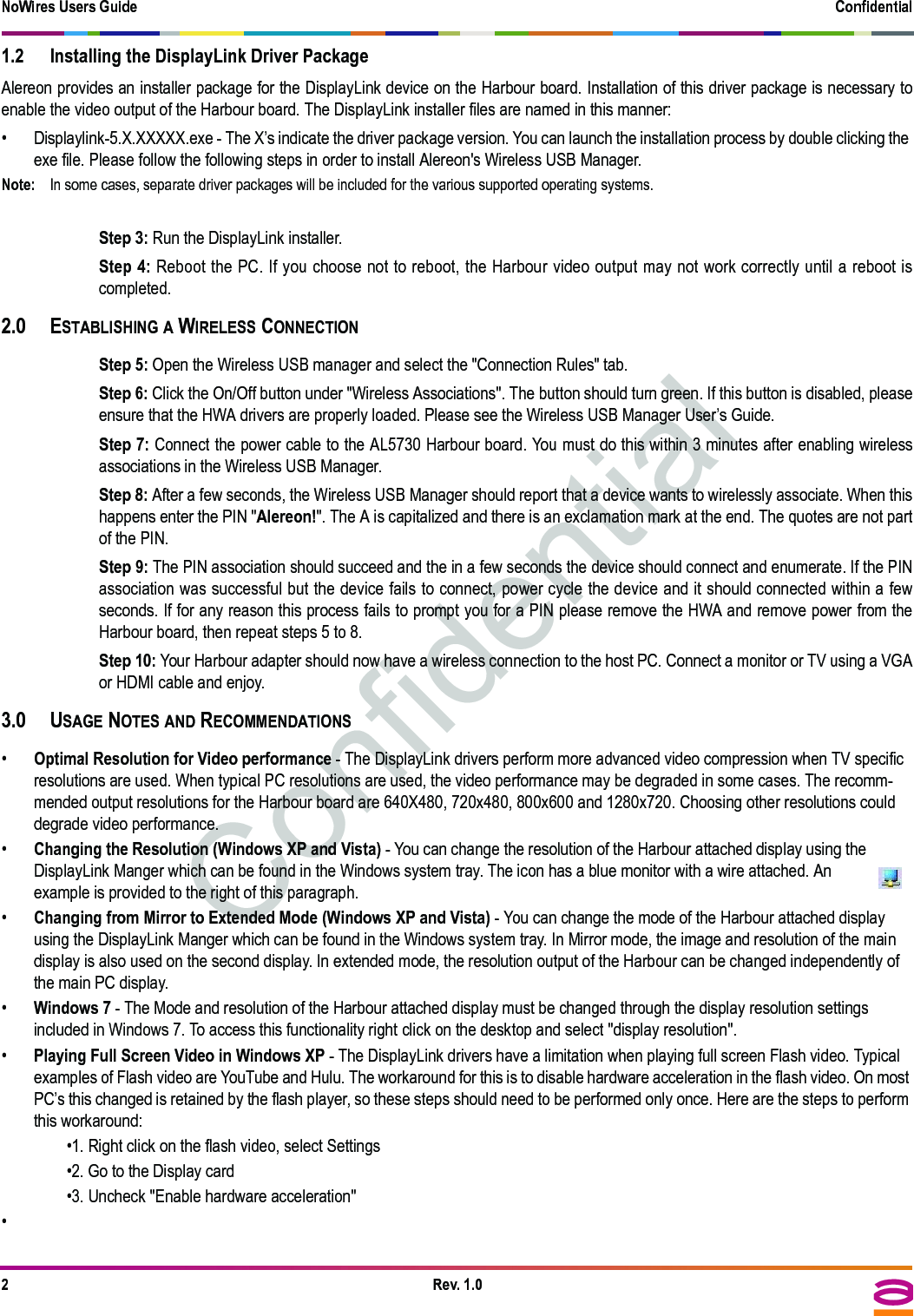 NoWires Users Guide Confidential2Rev. 1.01.2 Installing the DisplayLink Driver PackageAlereon provides an installer package for the DisplayLink device on the Harbour board. Installation of this driver package is necessary toenable the video output of the Harbour board. The DisplayLink installer files are named in this manner:• Displaylink-5.X.XXXXX.exe - The X’s indicate the driver package version. You can launch the installation process by double clicking the exe file. Please follow the following steps in order to install Alereon&apos;s Wireless USB Manager. Note: In some cases, separate driver packages will be included for the various supported operating systems.Step 3: Run the DisplayLink installer.Step 4: Reboot the PC. If you choose not to reboot, the Harbour video output may not work correctly until a reboot iscompleted.2.0 ESTABLISHING A WIRELESS CONNECTIONStep 5: Open the Wireless USB manager and select the &quot;Connection Rules&quot; tab.Step 6: Click the On/Off button under &quot;Wireless Associations&quot;. The button should turn green. If this button is disabled, pleaseensure that the HWA drivers are properly loaded. Please see the Wireless USB Manager User’s Guide.Step 7: Connect the power cable to the AL5730 Harbour board. You must do this within 3 minutes after enabling wirelessassociations in the Wireless USB Manager. Step 8: After a few seconds, the Wireless USB Manager should report that a device wants to wirelessly associate. When thishappens enter the PIN &quot;Alereon!&quot;. The A is capitalized and there is an exclamation mark at the end. The quotes are not partof the PIN.Step 9: The PIN association should succeed and the in a few seconds the device should connect and enumerate. If the PINassociation was successful but the device fails to connect, power cycle the device and it should connected within a fewseconds. If for any reason this process fails to prompt you for a PIN please remove the HWA and remove power from theHarbour board, then repeat steps 5 to 8.Step 10: Your Harbour adapter should now have a wireless connection to the host PC. Connect a monitor or TV using a VGAor HDMI cable and enjoy.3.0 USAGE NOTES AND RECOMMENDATIONS•Optimal Resolution for Video performance - The DisplayLink drivers perform more advanced video compression when TV specific resolutions are used. When typical PC resolutions are used, the video performance may be degraded in some cases. The recomm-mended output resolutions for the Harbour board are 640X480, 720x480, 800x600 and 1280x720. Choosing other resolutions could degrade video performance.•Changing the Resolution (Windows XP and Vista) - You can change the resolution of the Harbour attached display using the DisplayLink Manger which can be found in the Windows system tray. The icon has a blue monitor with a wire attached. An example is provided to the right of this paragraph.•Changing from Mirror to Extended Mode (Windows XP and Vista) - You can change the mode of the Harbour attached display using the DisplayLink Manger which can be found in the Windows system tray. In Mirror mode, the image and resolution of the main display is also used on the second display. In extended mode, the resolution output of the Harbour can be changed independently of the main PC display.•Windows 7 - The Mode and resolution of the Harbour attached display must be changed through the display resolution settings included in Windows 7. To access this functionality right click on the desktop and select &quot;display resolution&quot;.•Playing Full Screen Video in Windows XP - The DisplayLink drivers have a limitation when playing full screen Flash video. Typical examples of Flash video are YouTube and Hulu. The workaround for this is to disable hardware acceleration in the flash video. On most PC’s this changed is retained by the flash player, so these steps should need to be performed only once. Here are the steps to perform this workaround:•1. Right click on the flash video, select Settings•2. Go to the Display card•3. Uncheck &quot;Enable hardware acceleration&quot;• 