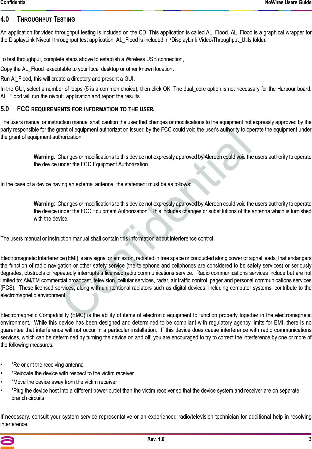 Confidential NoWires Users GuideRev. 1.0 34.0 THROUGHPUT TESTINGAn application for video throughput testing is included on the CD. This application is called AL_Flood. AL_Flood is a graphical wrapper forthe DisplayLink Nivoutil throughput test application. AL_Flood is included in \DisplayLink Video\Throughput_Utils folder.To test throughput, complete steps above to establish a Wireless USB connection,Copy the AL_Flood  executable to your local desktop or other known location.Run Al_Flood, this will create a directory and present a GUI. In the GUI, select a number of loops (5 is a common choice), then click OK. The dual_core option is not necessary for the Harbour board.AL_Flood will run the nivoutil application and report the results.5.0 FCC REQUIREMENTS FOR INFORMATION TO THE USER.The users manual or instruction manual shall caution the user that changes or modifications to the equipment not expressly approved by theparty responsible for the grant of equipment authorization issued by the FCC could void the user&apos;s authority to operate the equipment underthe grant of equipment authorization:Warning:  Changes or modifications to this device not expressly approved by Alereon could void the users authority to operatethe device under the FCC Equipment Authorization.  In the case of a device having an external antenna, the statement must be as follows:Warning:  Changes or modifications to this device not expressly approved by Alereon could void the users authority to operatethe device under the FCC Equipment Authorization.  This includes changes or substitutions of the antenna which is furnishedwith the device.The users manual or instruction manual shall contain this information about interference control:Electromagnetic Interference (EMI) is any signal or emission, radiated in free space or conducted along power or signal leads, that endangersthe function of radio navigation or other safety service (the telephone and cellphones are considered to be safety services) or seriouslydegrades, obstructs or repeatedly interrupts a licensed radio communications service.  Radio communications services include but are notlimited to: AM/FM commercial broadcast, television, cellular services, radar, air traffic control, pager and personal communications services(PCS).  These licensed services, along with unintentional radiators such as digital devices, including computer systems, contribute to theelectromagnetic environment.Electromagnetic Compatibility (EMC) is the ability of items of electronic equipment to function properly together in the electromagneticenvironment.  While this device has been designed and determined to be compliant with regulatory agency limits for EMI, there is noguarantee that interference will not occur in a particular installation.  If this device does cause interference with radio communicationsservices, which can be determined by turning the device on and off, you are encouraged to try to correct the interference by one or more ofthe following measures:• &quot;Re orient the receiving antenna• &quot;Relocate the device with respect to the victim receiver• &quot;Move the device away from the victim receiver• &quot;Plug the device host into a different power outlet than the victim receiver so that the device system and receiver are on separate branch circuitsIf necessary, consult your system service representative or an experienced radio/television technician for additional help in resolvinginterference.