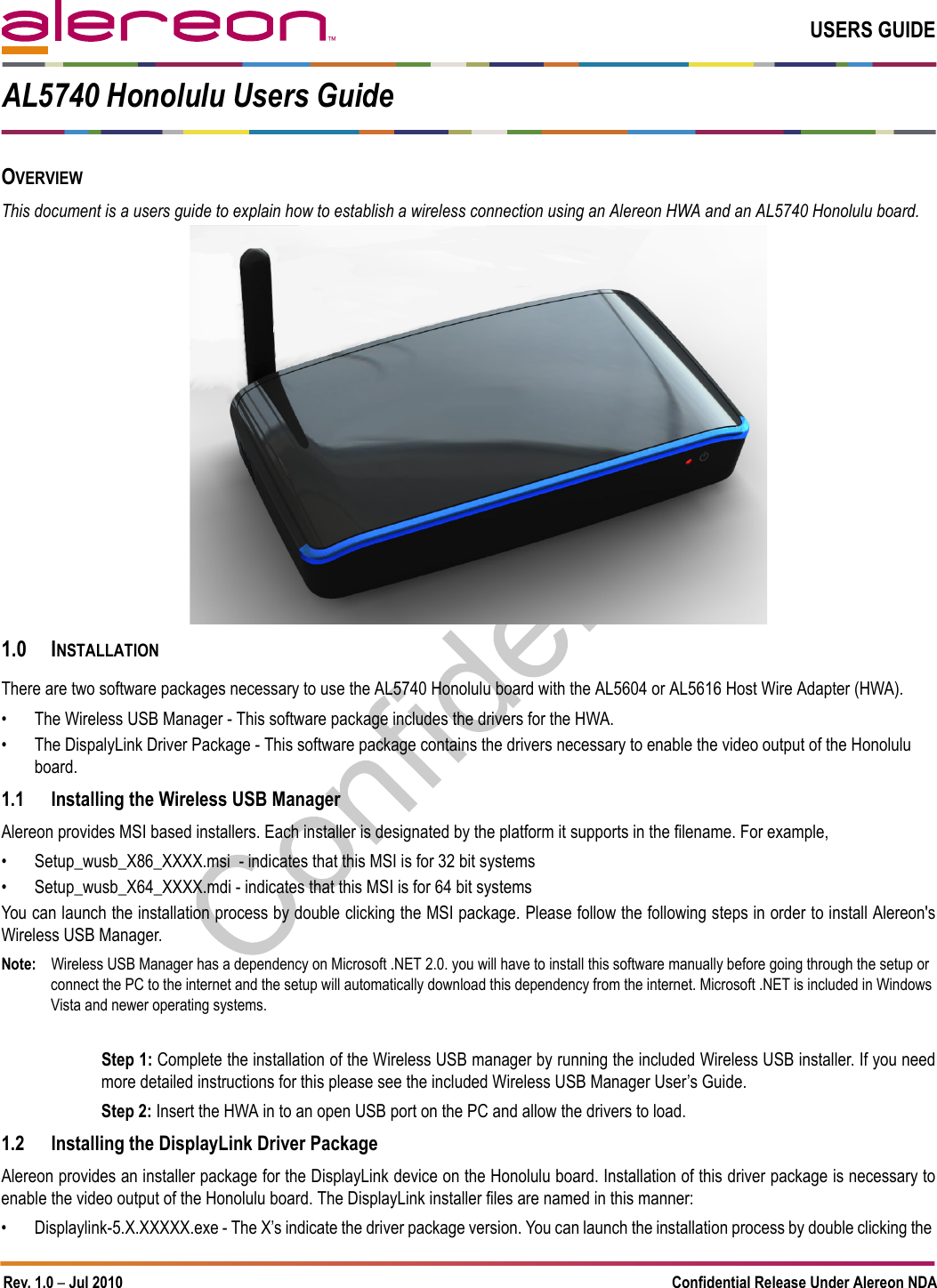 Rev. 1.0 – Jul 2010 Confidential Release Under Alereon NDAUSERS GUIDEOVERVIEWThis document is a users guide to explain how to establish a wireless connection using an Alereon HWA and an AL5740 Honolulu board. 1.0 INSTALLATIONThere are two software packages necessary to use the AL5740 Honolulu board with the AL5604 or AL5616 Host Wire Adapter (HWA). • The Wireless USB Manager - This software package includes the drivers for the HWA.• The DispalyLink Driver Package - This software package contains the drivers necessary to enable the video output of the Honolulu board. 1.1 Installing the Wireless USB ManagerAlereon provides MSI based installers. Each installer is designated by the platform it supports in the filename. For example, • Setup_wusb_X86_XXXX.msi  - indicates that this MSI is for 32 bit systems• Setup_wusb_X64_XXXX.mdi - indicates that this MSI is for 64 bit systemsYou can launch the installation process by double clicking the MSI package. Please follow the following steps in order to install Alereon&apos;sWireless USB Manager. Note: Wireless USB Manager has a dependency on Microsoft .NET 2.0. you will have to install this software manually before going through the setup or connect the PC to the internet and the setup will automatically download this dependency from the internet. Microsoft .NET is included in Windows Vista and newer operating systems.Step 1: Complete the installation of the Wireless USB manager by running the included Wireless USB installer. If you needmore detailed instructions for this please see the included Wireless USB Manager User’s Guide.Step 2: Insert the HWA in to an open USB port on the PC and allow the drivers to load.1.2 Installing the DisplayLink Driver PackageAlereon provides an installer package for the DisplayLink device on the Honolulu board. Installation of this driver package is necessary toenable the video output of the Honolulu board. The DisplayLink installer files are named in this manner:• Displaylink-5.X.XXXXX.exe - The X’s indicate the driver package version. You can launch the installation process by double clicking the AL5740 Honolulu Users Guide