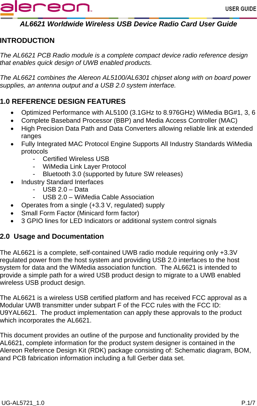  UG-AL5721_1.0                                                                                                                       P.1/7  AL6621 Worldwide Wireless USB Device Radio Card User Guide  INTRODUCTION  The AL6621 PCB Radio module is a complete compact device radio reference design that enables quick design of UWB enabled products.  The AL6621 combines the Alereon AL5100/AL6301 chipset along with on board power supplies, an antenna output and a USB 2.0 system interface.  1.0 REFERENCE DESIGN FEATURES  •  Optimized Performance with AL5100 (3.1GHz to 8.976GHz) WiMedia BG#1, 3, 6 •  Complete Baseband Processor (BBP) and Media Access Controller (MAC) •  High Precision Data Path and Data Converters allowing reliable link at extended ranges •  Fully Integrated MAC Protocol Engine Supports All Industry Standards WiMedia protocols -  Certified Wireless USB -  WiMedia Link Layer Protocol -  Bluetooth 3.0 (supported by future SW releases) •  Industry Standard Interfaces -  USB 2.0 – Data -  USB 2.0 – WiMedia Cable Association •  Operates from a single (+3.3 V, regulated) supply •  Small Form Factor (Minicard form factor) •  3 GPIO lines for LED Indicators or additional system control signals  2.0  Usage and Documentation  The AL6621 is a complete, self-contained UWB radio module requiring only +3.3V regulated power from the host system and providing USB 2.0 interfaces to the host system for data and the WiMedia association function.  The AL6621 is intended to provide a simple path for a wired USB product design to migrate to a UWB enabled wireless USB product design.  The AL6621 is a wireless USB certified platform and has received FCC approval as a Modular UWB transmitter under subpart F of the FCC rules with the FCC ID: U9YAL6621.  The product implementation can apply these approvals to the product which incorporates the AL6621.  This document provides an outline of the purpose and functionality provided by the AL6621, complete information for the product system designer is contained in the Alereon Reference Design Kit (RDK) package consisting of: Schematic diagram, BOM, and PCB fabrication information including a full Gerber data set.   