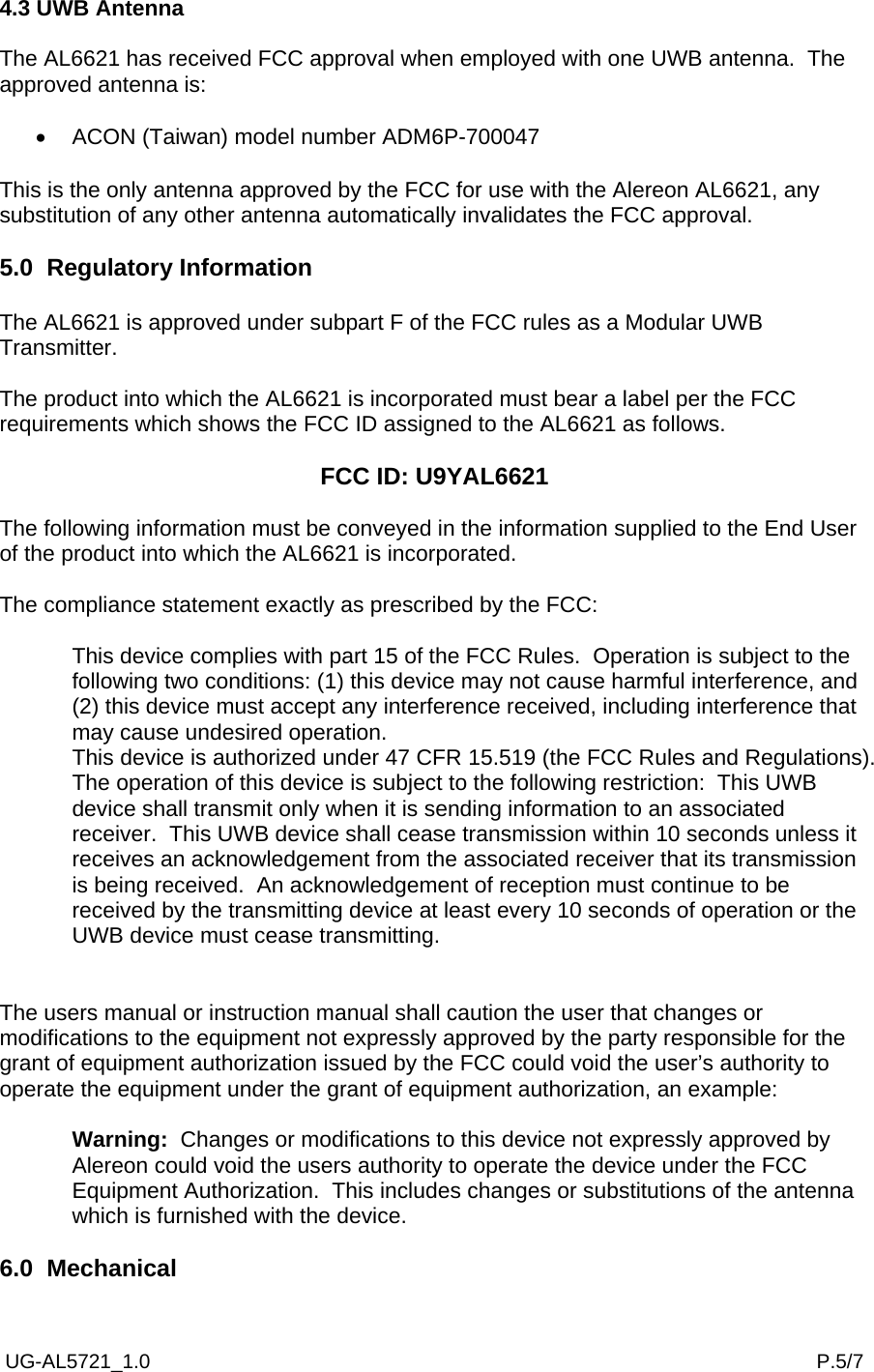  UG-AL5721_1.0                                                                                                                       P.5/7 4.3 UWB Antenna  The AL6621 has received FCC approval when employed with one UWB antenna.  The approved antenna is:  •  ACON (Taiwan) model number ADM6P-700047  This is the only antenna approved by the FCC for use with the Alereon AL6621, any substitution of any other antenna automatically invalidates the FCC approval.  5.0  Regulatory Information  The AL6621 is approved under subpart F of the FCC rules as a Modular UWB Transmitter.  The product into which the AL6621 is incorporated must bear a label per the FCC requirements which shows the FCC ID assigned to the AL6621 as follows.  FCC ID: U9YAL6621  The following information must be conveyed in the information supplied to the End User of the product into which the AL6621 is incorporated.  The compliance statement exactly as prescribed by the FCC:  This device complies with part 15 of the FCC Rules.  Operation is subject to the following two conditions: (1) this device may not cause harmful interference, and (2) this device must accept any interference received, including interference that may cause undesired operation. This device is authorized under 47 CFR 15.519 (the FCC Rules and Regulations).  The operation of this device is subject to the following restriction:  This UWB device shall transmit only when it is sending information to an associated receiver.  This UWB device shall cease transmission within 10 seconds unless it receives an acknowledgement from the associated receiver that its transmission is being received.  An acknowledgement of reception must continue to be received by the transmitting device at least every 10 seconds of operation or the UWB device must cease transmitting.   The users manual or instruction manual shall caution the user that changes or modifications to the equipment not expressly approved by the party responsible for the grant of equipment authorization issued by the FCC could void the user’s authority to operate the equipment under the grant of equipment authorization, an example:  Warning:  Changes or modifications to this device not expressly approved by Alereon could void the users authority to operate the device under the FCC Equipment Authorization.  This includes changes or substitutions of the antenna which is furnished with the device.  6.0  Mechanical 