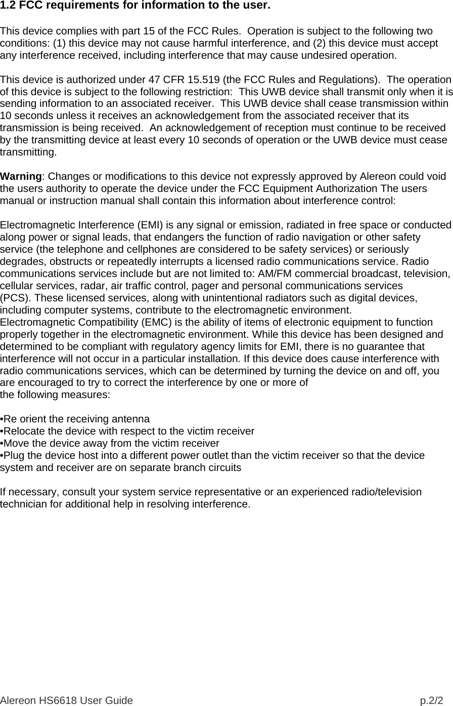 Alereon HS6618 User Guide                                                                                                  p.2/2  1.2 FCC requirements for information to the user.  This device complies with part 15 of the FCC Rules.  Operation is subject to the following two conditions: (1) this device may not cause harmful interference, and (2) this device must accept any interference received, including interference that may cause undesired operation.   This device is authorized under 47 CFR 15.519 (the FCC Rules and Regulations).  The operation of this device is subject to the following restriction:  This UWB device shall transmit only when it is sending information to an associated receiver.  This UWB device shall cease transmission within 10 seconds unless it receives an acknowledgement from the associated receiver that its transmission is being received.  An acknowledgement of reception must continue to be received by the transmitting device at least every 10 seconds of operation or the UWB device must cease transmitting.  Warning: Changes or modifications to this device not expressly approved by Alereon could void the users authority to operate the device under the FCC Equipment Authorization The users manual or instruction manual shall contain this information about interference control:  Electromagnetic Interference (EMI) is any signal or emission, radiated in free space or conducted along power or signal leads, that endangers the function of radio navigation or other safety service (the telephone and cellphones are considered to be safety services) or seriously degrades, obstructs or repeatedly interrupts a licensed radio communications service. Radio communications services include but are not limited to: AM/FM commercial broadcast, television, cellular services, radar, air traffic control, pager and personal communications services (PCS). These licensed services, along with unintentional radiators such as digital devices, including computer systems, contribute to the electromagnetic environment. Electromagnetic Compatibility (EMC) is the ability of items of electronic equipment to function properly together in the electromagnetic environment. While this device has been designed and determined to be compliant with regulatory agency limits for EMI, there is no guarantee that interference will not occur in a particular installation. If this device does cause interference with radio communications services, which can be determined by turning the device on and off, you are encouraged to try to correct the interference by one or more of the following measures:  •Re orient the receiving antenna •Relocate the device with respect to the victim receiver •Move the device away from the victim receiver •Plug the device host into a different power outlet than the victim receiver so that the device system and receiver are on separate branch circuits  If necessary, consult your system service representative or an experienced radio/television technician for additional help in resolving interference.  