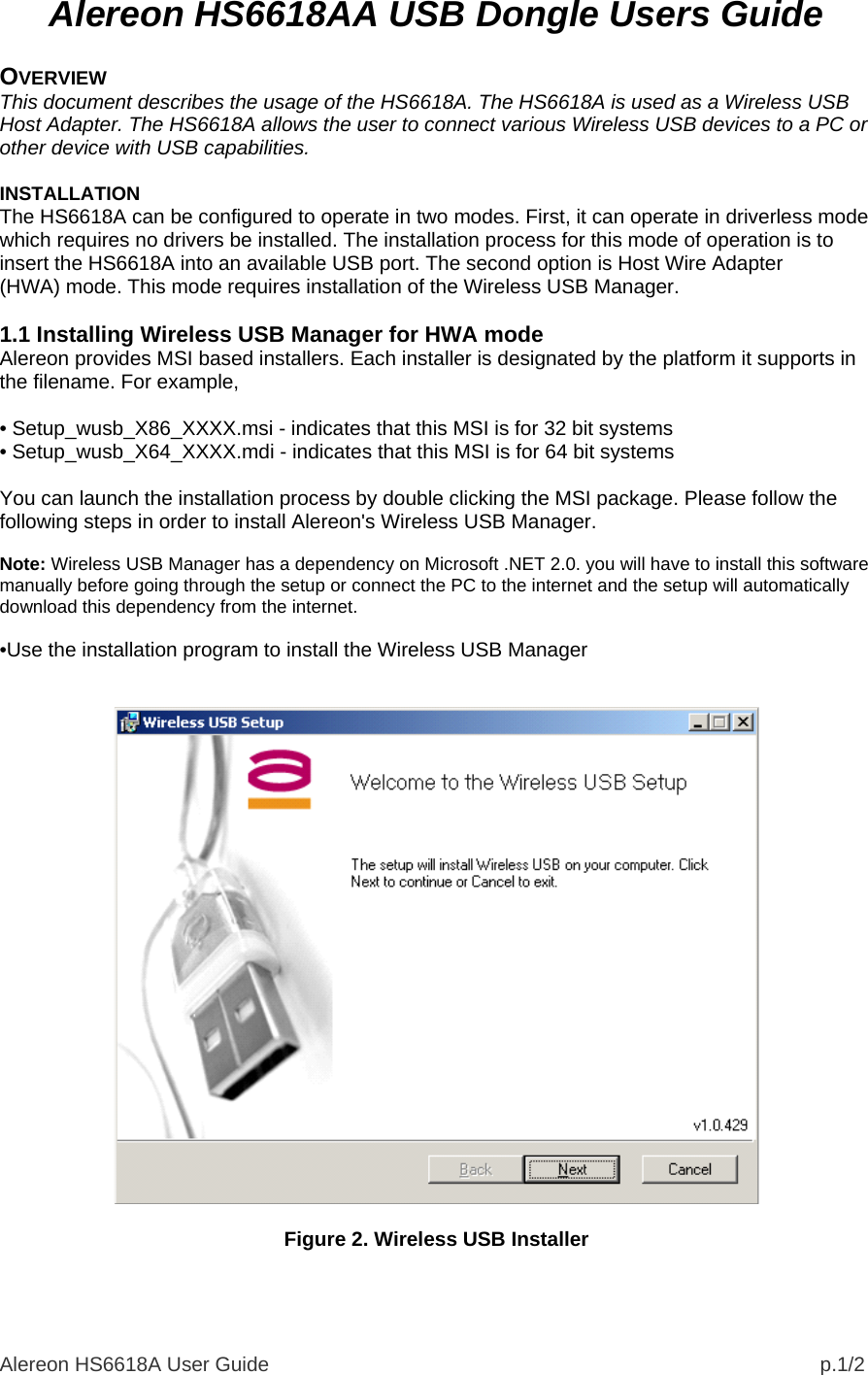 Alereon HS6618A User Guide                                                                                                  p.1/2 Alereon HS6618AA USB Dongle Users Guide  OVERVIEW This document describes the usage of the HS6618A. The HS6618A is used as a Wireless USB Host Adapter. The HS6618A allows the user to connect various Wireless USB devices to a PC or other device with USB capabilities.  INSTALLATION The HS6618A can be configured to operate in two modes. First, it can operate in driverless mode which requires no drivers be installed. The installation process for this mode of operation is to insert the HS6618A into an available USB port. The second option is Host Wire Adapter (HWA) mode. This mode requires installation of the Wireless USB Manager.  1.1 Installing Wireless USB Manager for HWA mode Alereon provides MSI based installers. Each installer is designated by the platform it supports in the filename. For example,  • Setup_wusb_X86_XXXX.msi - indicates that this MSI is for 32 bit systems • Setup_wusb_X64_XXXX.mdi - indicates that this MSI is for 64 bit systems  You can launch the installation process by double clicking the MSI package. Please follow the following steps in order to install Alereon&apos;s Wireless USB Manager.  Note: Wireless USB Manager has a dependency on Microsoft .NET 2.0. you will have to install this software manually before going through the setup or connect the PC to the internet and the setup will automatically download this dependency from the internet.  •Use the installation program to install the Wireless USB Manager     Figure 2. Wireless USB Installer   