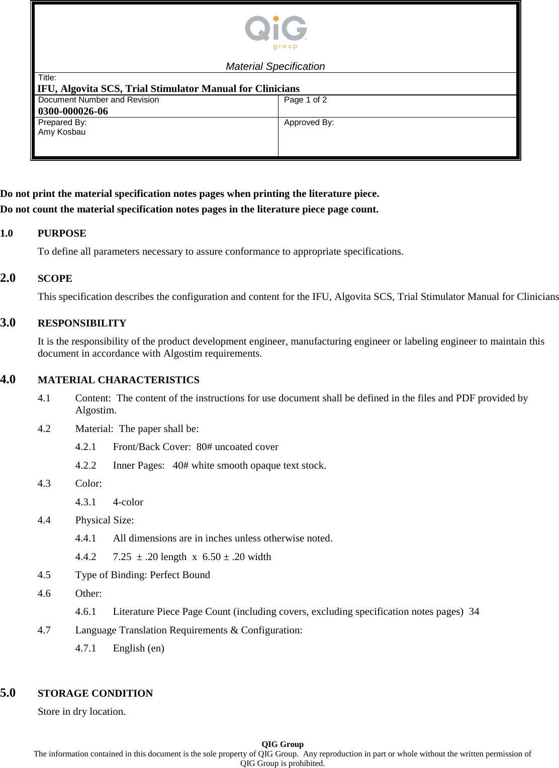  Material Specification Title: IFU, Algovita SCS, Trial Stimulator Manual for Clinicians Document Number and Revision 0300-000026-06 Page 1 of 2 Prepared By: Amy Kosbau   Approved By:     QIG Group The information contained in this document is the sole property of QIG Group.  Any reproduction in part or whole without the written permission of  QIG Group is prohibited. Do not print the material specification notes pages when printing the literature piece. Do not count the material specification notes pages in the literature piece page count. 1.0 PURPOSE To define all parameters necessary to assure conformance to appropriate specifications. 2.0 SCOPE This specification describes the configuration and content for the IFU, Algovita SCS, Trial Stimulator Manual for Clinicians 3.0 RESPONSIBILITY It is the responsibility of the product development engineer, manufacturing engineer or labeling engineer to maintain this document in accordance with Algostim requirements. 4.0 MATERIAL CHARACTERISTICS 4.1 Content:  The content of the instructions for use document shall be defined in the files and PDF provided by Algostim. 4.2 Material:  The paper shall be: 4.2.1 Front/Back Cover:  80# uncoated cover 4.2.2 Inner Pages:   40# white smooth opaque text stock. 4.3 Color: 4.3.1 4-color 4.4 Physical Size: 4.4.1 All dimensions are in inches unless otherwise noted. 4.4.2 7.25  &plusmn; .20 length  x  6.50 &plusmn; .20 width 4.5 Type of Binding: Perfect Bound 4.6 Other: 4.6.1 Literature Piece Page Count (including covers, excluding specification notes pages)  34 4.7 Language Translation Requirements &amp; Configuration: 4.7.1 English (en)  5.0 STORAGE CONDITION Store in dry location. 