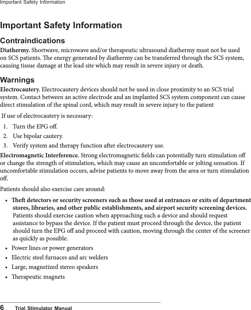 6      Trial Stimulator ManualImportant Safety InformationImportant Safety InformationContraindicationsDiathermy. Shortwave, microwave and/or therapeutic ultrasound diathermy must not be used on SCS patients. e energy generated by diathermy can be transferred through the SCS system, causing tissue damage at the lead site which may result in severe injury or death.WarningsElectrocautery. Electrocautery devices should not be used in close proximity to an SCS trial system. Contact between an active electrode and an implanted SCS system component can cause direct stimulation of the spinal cord, which may result in severe injury to the patient If use of electrocautery is necessary:1.  Turn the EPG o.2.  Use bipolar cautery.3.  Verify system and therapy function aer electrocautery use.Electromagnetic Interference. Strong electromagnetic elds can potentially turn stimulation o or change the strength of stimulation, which may cause an uncomfortable or jolting sensation. If uncomfortable stimulation occurs, advise patients to move away from the area or turn stimulation o.Patients should also exercise care around: &bull; e detectors or security screeners such as those used at entrances or exits of department stores, libraries, and other public establishments, and airport security screening devices. Patients should exercise caution when approaching such a device and should request assistance to bypass the device. If the patient must proceed through the device, the patient should turn the EPG o and proceed with caution, moving through the center of the screener as quickly as possible.&bull; Power lines or power generators&bull; Electric steel furnaces and arc welders&bull; Large, magnetized stereo speakers&bull; erapeutic magnets