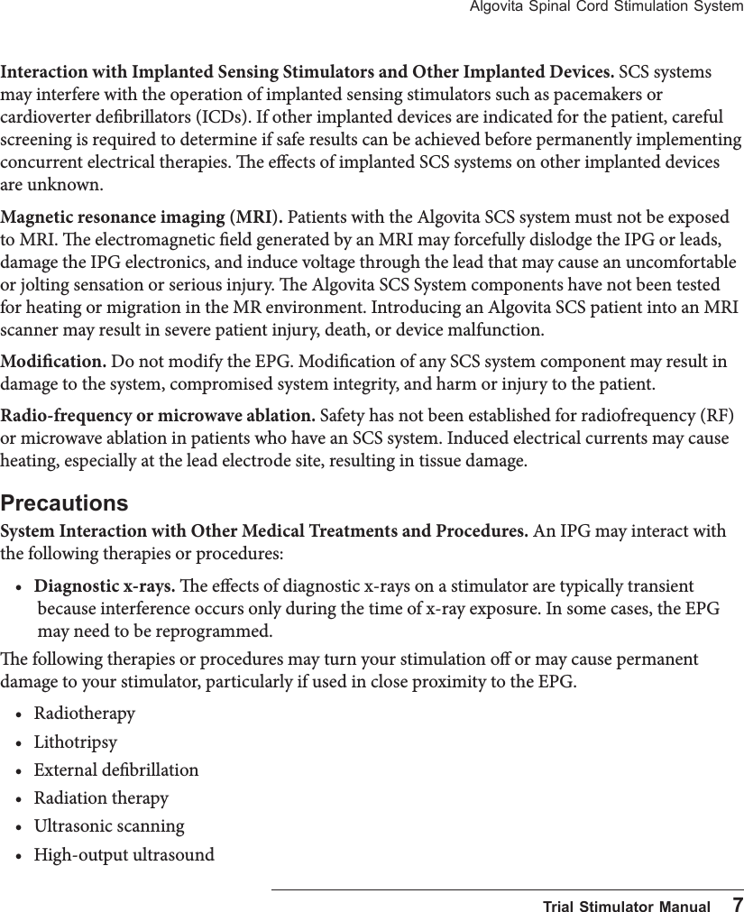 Algovita Spinal Cord Stimulation System  Trial Stimulator Manual    7Interaction with Implanted Sensing Stimulators and Other Implanted Devices. SCS systems may interfere with the operation of implanted sensing stimulators such as pacemakers or cardioverter debrillators (ICDs). If other implanted devices are indicated for the patient, careful screening is required to determine if safe results can be achieved before permanently implementing concurrent electrical therapies. e eects of implanted SCS systems on other implanted devices are unknown.Magnetic resonance imaging (MRI). Patients with the Algovita SCS system must not be exposed to MRI. e electromagnetic eld generated by an MRI may forcefully dislodge the IPG or leads, damage the IPG electronics, and induce voltage through the lead that may cause an uncomfortable or jolting sensation or serious injury. e Algovita SCS System components have not been tested for heating or migration in the MR environment. Introducing an Algovita SCS patient into an MRI scanner may result in severe patient injury, death, or device malfunction.Modication. Do not modify the EPG. Modication of any SCS system component may result in damage to the system, compromised system integrity, and harm or injury to the patient. Radio-frequency or microwave ablation. Safety has not been established for radiofrequency (RF) or microwave ablation in patients who have an SCS system. Induced electrical currents may cause heating, especially at the lead electrode site, resulting in tissue damage.PrecautionsSystem Interaction with Other Medical Treatments and Procedures. An IPG may interact with the following therapies or procedures:&bull; Diagnostic x-rays. e eects of diagnostic x-rays on a stimulator are typically transient because interference occurs only during the time of x-ray exposure. In some cases, the EPG may need to be reprogrammed.e following therapies or procedures may turn your stimulation o or may cause permanent damage to your stimulator, particularly if used in close proximity to the EPG.&bull; Radiotherapy&bull; Lithotripsy&bull; External debrillation &bull; Radiation therapy&bull; Ultrasonic scanning&bull; High-output ultrasound 