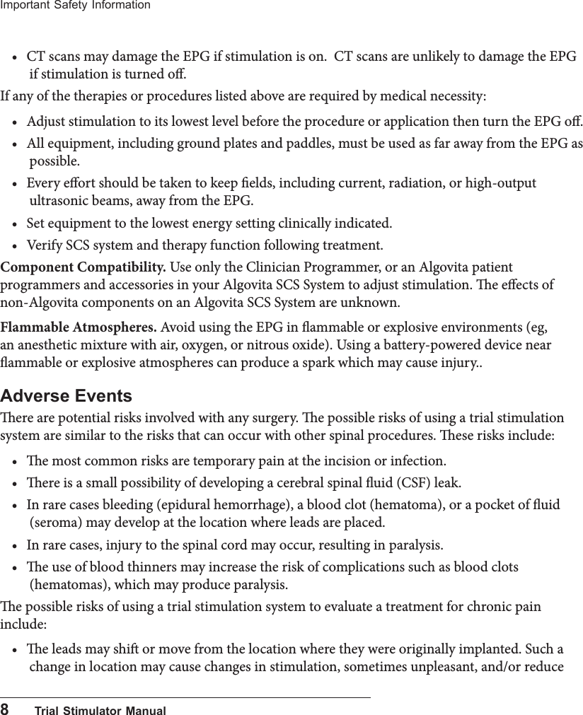 8      Trial Stimulator ManualImportant Safety Information&bull; CT scans may damage the EPG if stimulation is on.  CT scans are unlikely to damage the EPG if stimulation is turned o.If any of the therapies or procedures listed above are required by medical necessity:&bull; Adjust stimulation to its lowest level before the procedure or application then turn the EPG o.&bull; All equipment, including ground plates and paddles, must be used as far away from the EPG as possible.&bull; Every eort should be taken to keep elds, including current, radiation, or high-output ultrasonic beams, away from the EPG. &bull; Set equipment to the lowest energy setting clinically indicated. &bull; Verify SCS system and therapy function following treatment.Component Compatibility. Use only the Clinician Programmer, or an Algovita patient programmers and accessories in your Algovita SCS System to adjust stimulation. e eects of non-Algovita components on an Algovita SCS System are unknown. Flammable Atmospheres. Avoid using the EPG in ammable or explosive environments (eg, an anesthetic mixture with air, oxygen, or nitrous oxide). Using a battery-powered device near ammable or explosive atmospheres can produce a spark which may cause injury..Adverse Eventsere are potential risks involved with any surgery. e possible risks of using a trial stimulation system are similar to the risks that can occur with other spinal procedures. ese risks include:&bull; e most common risks are temporary pain at the incision or infection.&bull; ere is a small possibility of developing a cerebral spinal uid (CSF) leak.&bull; In rare cases bleeding (epidural hemorrhage), a blood clot (hematoma), or a pocket of uid (seroma) may develop at the location where leads are placed.&bull; In rare cases, injury to the spinal cord may occur, resulting in paralysis.&bull; e use of blood thinners may increase the risk of complications such as blood clots (hematomas), which may produce paralysis.e possible risks of using a trial stimulation system to evaluate a treatment for chronic pain include:&bull; e leads may shi or move from the location where they were originally implanted. Such a change in location may cause changes in stimulation, sometimes unpleasant, and/or reduce 