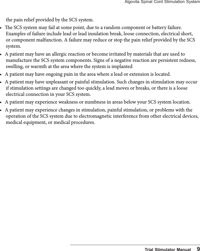 Algovita Spinal Cord Stimulation System  Trial Stimulator Manual    9the pain relief provided by the SCS system.&bull; e SCS system may fail at some point, due to a random component or battery failure. Examples of failure include lead or lead insulation break, loose connection, electrical short, or component malfunction. A failure may reduce or stop the pain relief provided by the SCS system.&bull; A patient may have an allergic reaction or become irritated by materials that are used to manufacture the SCS system components. Signs of a negative reaction are persistent redness, swelling, or warmth at the area where the system is implanted&bull; A patient may have ongoing pain in the area where a lead or extension is located.&bull; A patient may have unpleasant or painful stimulation. Such changes in stimulation may occur if stimulation settings are changed too quickly, a lead moves or breaks, or there is a loose electrical connection in your SCS system.&bull; A patient may experience weakness or numbness in areas below your SCS system location.&bull; A patient may experience changes in stimulation, painful stimulation, or problems with the operation of the SCS system due to electromagnetic interference from other electrical devices, medical equipment, or medical procedures. 