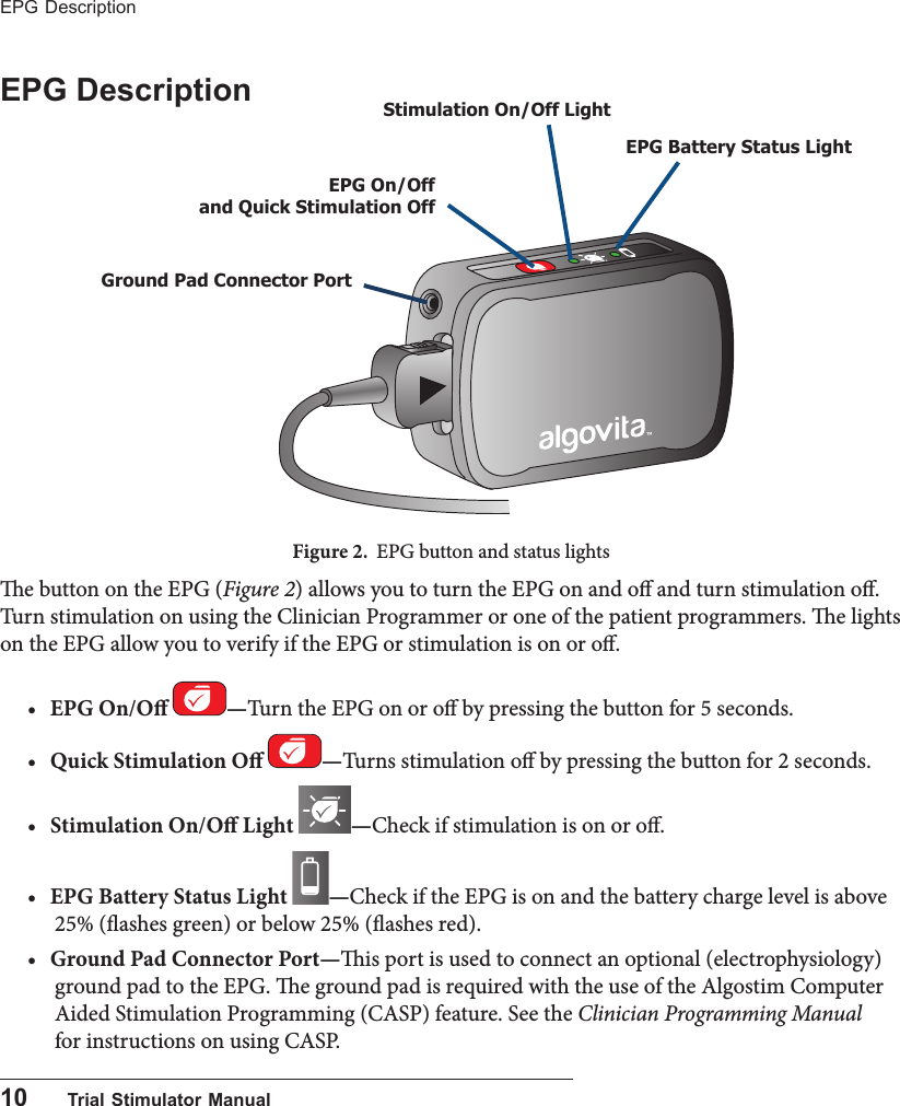 10      Trial Stimulator ManualEPG Description EPG Description Figure 2.  EPG button and status lightse button on the EPG (Figure 2) allows you to turn the EPG on and o and turn stimulation o. Turn stimulation on using the Clinician Programmer or one of the patient programmers. e lights on the EPG allow you to verify if the EPG or stimulation is on or o. &bull; EPG On/O  &mdash;Turn the EPG on or o by pressing the button for 5 seconds.&bull; Quick Stimulation O  &mdash;Turns stimulation o by pressing the button for 2 seconds.&bull; Stimulation On/O Light  &mdash;Check if stimulation is on or o. &bull; EPG Battery Status Light  &mdash;Check if the EPG is on and the battery charge level is above 25% (ashes green) or below 25% (ashes red).&bull; Ground Pad Connector Port&mdash;is port is used to connect an optional (electrophysiology) ground pad to the EPG. e ground pad is required with the use of the Algostim Computer Aided Stimulation Programming (CASP) feature. See the Clinician Programming Manual for instructions on using CASP.Ground Pad Connector PortEPG On/Off  and Quick Stimulation OffEPG Battery Status Light Stimulation On/Off Light