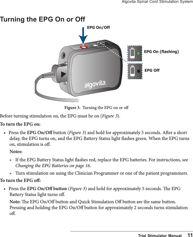 Algovita Spinal Cord Stimulation System  Trial Stimulator Manual    11Turning the EPG On or OffFigure 3.  Turning the EPG on or oBefore turning stimulation on, the EPG must be on (Figure 3). To turn the EPG on:&bull; Press the EPG On/O button (Figure 3) and hold for approximately 5 seconds. Aer a short delay, the EPG turns on, and the EPG Battery Status light ashes green. When the EPG turns on, stimulation is o.Notes:  &raquo; If the EPG Battery Status light ashes red, replace the EPG batteries. For instructions, see Changing the EPG Batteries on page 16. &raquo; Turn stimulation on using the Clinician Programmer or one of the patient programmers.To turn the EPG o:&bull; Press the EPG On/O button (Figure 3) and hold for approximately 5 seconds. e EPG Battery Status light turns o.Note: e EPG On/O button and Quick Stimulation O button are the same button. Pressing and holding the EPG On/O button for approximately 2 seconds turns stimulation o.EPG On/OffEPG OffEPG On (ashing)