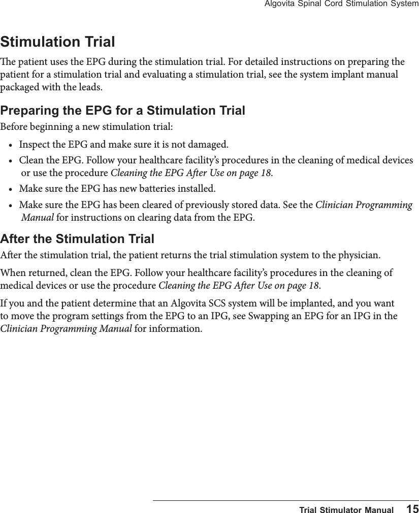 Algovita Spinal Cord Stimulation System  Trial Stimulator Manual    15Stimulation Trial e patient uses the EPG during the stimulation trial. For detailed instructions on preparing the patient for a stimulation trial and evaluating a stimulation trial, see the system implant manual packaged with the leads.Preparing the EPG for a Stimulation TrialBefore beginning a new stimulation trial:&bull; Inspect the EPG and make sure it is not damaged.&bull; Clean the EPG. Follow your healthcare facility&rsquo;s procedures in the cleaning of medical devices or use the procedure Cleaning the EPG Aer Use on page 18.&bull; Make sure the EPG has new batteries installed.&bull; Make sure the EPG has been cleared of previously stored data. See the Clinician Programming Manual for instructions on clearing data from the EPG.After the Stimulation TrialAer the stimulation trial, the patient returns the trial stimulation system to the physician. When returned, clean the EPG. Follow your healthcare facility&rsquo;s procedures in the cleaning of medical devices or use the procedure Cleaning the EPG Aer Use on page 18.If you and the patient determine that an Algovita SCS system will be implanted, and you want to move the program settings from the EPG to an IPG, see Swapping an EPG for an IPG in the Clinician Programming Manual for information. 