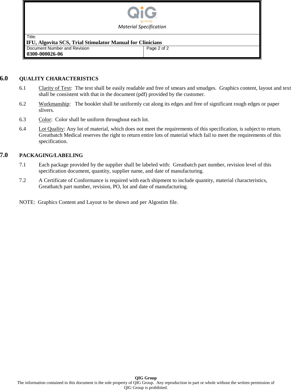   Material Specification Title: IFU, Algovita SCS, Trial Stimulator Manual for Clinicians Document Number and Revision 0300-000026-06 Page 2 of 2   QIG Group The information contained in this document is the sole property of QIG Group.  Any reproduction in part or whole without the written permission of  QIG Group is prohibited.  6.0 QUALITY CHARACTERISTICS 6.1 Clarity of Text:  The text shall be easily readable and free of smears and smudges.  Graphics content, layout and text shall be consistent with that in the document (pdf) provided by the customer. 6.2 Workmanship:   The booklet shall be uniformly cut along its edges and free of significant rough edges or paper slivers. 6.3 Color:  Color shall be uniform throughout each lot. 6.4 Lot Quality: Any lot of material, which does not meet the requirements of this specification, is subject to return.  Greatbatch Medical reserves the right to return entire lots of material which fail to meet the requirements of this specification. 7.0 PACKAGING/LABELING 7.1 Each package provided by the supplier shall be labeled with:  Greatbatch part number, revision level of this specification document, quantity, supplier name, and date of manufacturing. 7.2 A Certificate of Conformance is required with each shipment to include quantity, material characteristics, Greatbatch part number, revision, PO, lot and date of manufacturing.  NOTE:  Graphics Content and Layout to be shown and per Algostim file.  