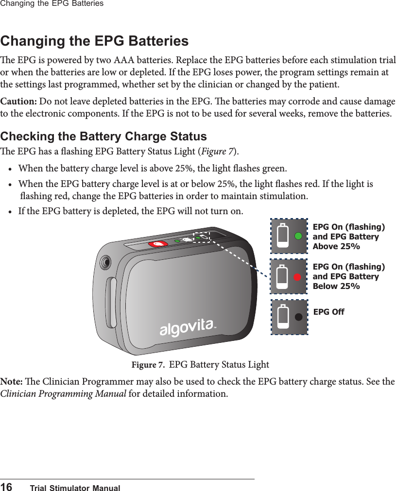 16      Trial Stimulator ManualChanging the EPG BatteriesChanging the EPG Batteriese EPG is powered by two AAA batteries. Replace the EPG batteries before each stimulation trial or when the batteries are low or depleted. If the EPG loses power, the program settings remain at the settings last programmed, whether set by the clinician or changed by the patient. Caution: Do not leave depleted batteries in the EPG. e batteries may corrode and cause damage to the electronic components. If the EPG is not to be used for several weeks, remove the batteries. Checking the Battery Charge Statuse EPG has a ashing EPG Battery Status Light (Figure 7).&bull; When the battery charge level is above 25%, the light ashes green. &bull; When the EPG battery charge level is at or below 25%, the light ashes red. If the light is ashing red, change the EPG batteries in order to maintain stimulation.&bull; If the EPG battery is depleted, the EPG will not turn on.Figure 7.  EPG Battery Status LightNote: e Clinician Programmer may also be used to check the EPG battery charge status. See the Clinician Programming Manual for detailed information.EPG On (ashing) and EPG Battery Above 25%EPG On (ashing) and EPG Battery Below 25%EPG Off