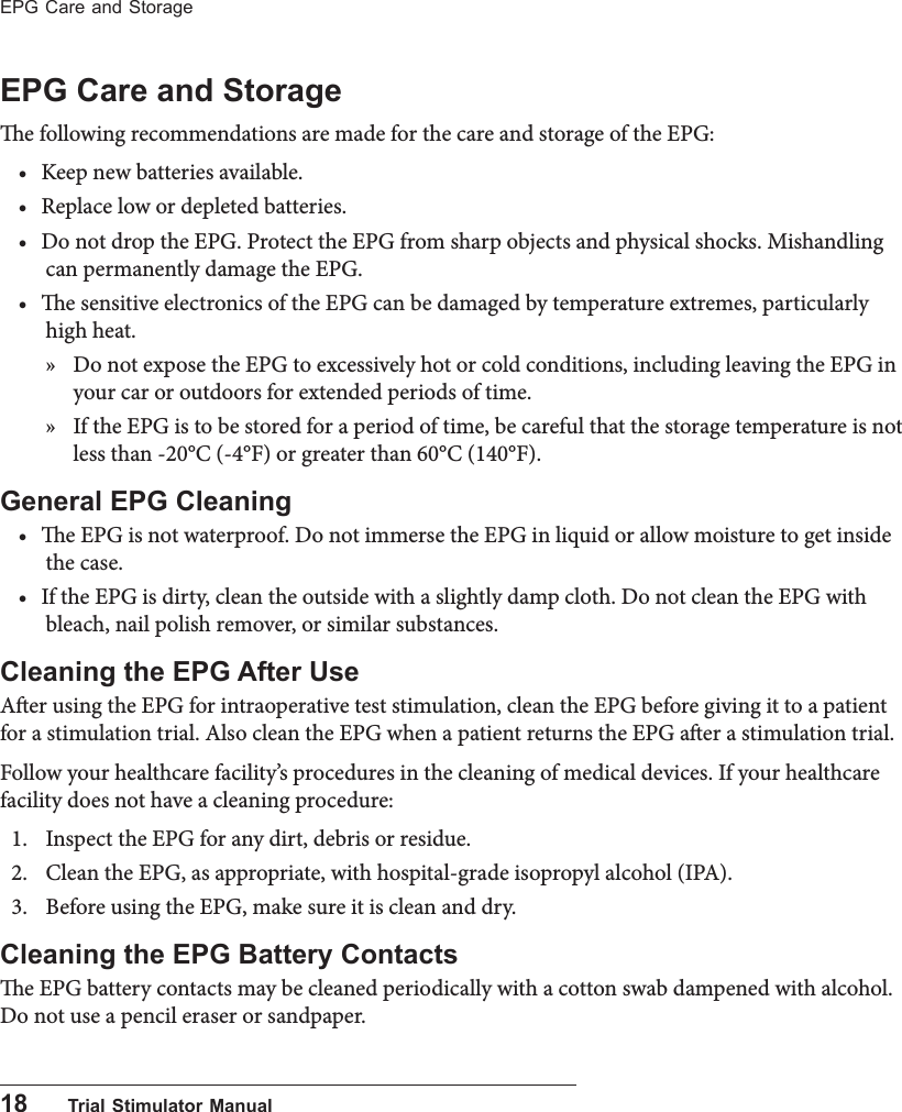 18      Trial Stimulator ManualEPG Care and StorageEPG Care and Storagee following recommendations are made for the care and storage of the EPG:&bull; Keep new batteries available.&bull; Replace low or depleted batteries.&bull; Do not drop the EPG. Protect the EPG from sharp objects and physical shocks. Mishandling can permanently damage the EPG.&bull; e sensitive electronics of the EPG can be damaged by temperature extremes, particularly high heat.  &raquo; Do not expose the EPG to excessively hot or cold conditions, including leaving the EPG in your car or outdoors for extended periods of time.  &raquo; If the EPG is to be stored for a period of time, be careful that the storage temperature is not less than -20&deg;C (-4&deg;F) or greater than 60&deg;C (140&deg;F).General EPG Cleaning&bull; e EPG is not waterproof. Do not immerse the EPG in liquid or allow moisture to get inside the case.&bull; If the EPG is dirty, clean the outside with a slightly damp cloth. Do not clean the EPG with bleach, nail polish remover, or similar substances.Cleaning the EPG After UseAer using the EPG for intraoperative test stimulation, clean the EPG before giving it to a patient for a stimulation trial. Also clean the EPG when a patient returns the EPG aer a stimulation trial. Follow your healthcare facility&rsquo;s procedures in the cleaning of medical devices. If your healthcare facility does not have a cleaning procedure:1.  Inspect the EPG for any dirt, debris or residue.2.  Clean the EPG, as appropriate, with hospital-grade isopropyl alcohol (IPA).3.  Before using the EPG, make sure it is clean and dry.Cleaning the EPG Battery Contactse EPG battery contacts may be cleaned periodically with a cotton swab dampened with alcohol. Do not use a pencil eraser or sandpaper.
