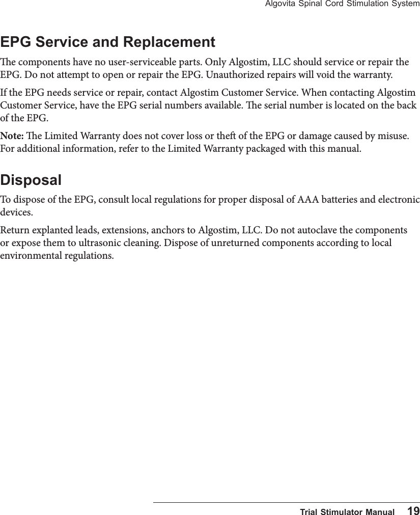 Algovita Spinal Cord Stimulation System  Trial Stimulator Manual    19EPG Service and Replacemente components have no user-serviceable parts. Only Algostim, LLC should service or repair the EPG. Do not attempt to open or repair the EPG. Unauthorized repairs will void the warranty. If the EPG needs service or repair, contact Algostim Customer Service. When contacting Algostim Customer Service, have the EPG serial numbers available. e serial number is located on the back of the EPG.Note: e Limited Warranty does not cover loss or the of the EPG or damage caused by misuse. For additional information, refer to the Limited Warranty packaged with this manual.DisposalTo dispose of the EPG, consult local regulations for proper disposal of AAA batteries and electronic devices. Return explanted leads, extensions, anchors to Algostim, LLC. Do not autoclave the components or expose them to ultrasonic cleaning. Dispose of unreturned components according to local environmental regulations.