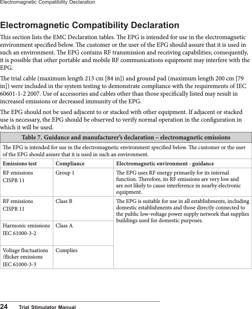 24      Trial Stimulator ManualElectromagnetic Compatibility DeclarationElectromagnetic Compatibility Declarationis section lists the EMC Declaration tables. e EPG is intended for use in the electromagnetic environment specied below. e customer or the user of the EPG should assure that it is used in such an environment. e EPG contains RF transmission and receiving capabilities; consequently, it is possible that other portable and mobile RF communications equipment may interfere with the EPG. e trial cable (maximum length 213 cm [84 in]) and ground pad (maximum length 200 cm [79 in]) were included in the system testing to demonstrate compliance with the requirements of IEC 60601-1-2 2007. Use of accessories and cables other than those specically listed may result in increased emissions or decreased immunity of the EPG.e EPG should not be used adjacent to or stacked with other equipment. If adjacent or stacked use is necessary, the EPG should be observed to verify normal operation in the conguration in which it will be used.Table 7. Guidance and manufacturer&rsquo;s declaration &ndash; electromagnetic emissionse EPG is intended for use in the electromagnetic environment specied below. e customer or the user of the EPG should assure that it is used in such an environment.Emissions test Compliance Electromagnetic environment - guidanceRF emissionsCISPR 11Group 1 e EPG uses RF energy primarily for its internal function. erefore, its RF emissions are very low and are not likely to cause interference in nearby electronic equipment.RF emissionsCISPR 11Class B e EPG is suitable for use in all establishments, including domestic establishments and those directly connected to the public low-voltage power supply network that supplies buildings used for domestic purposes.Harmonic emissionsIEC 61000-3-2Class AVoltage uctuations /icker emissionsIEC 61000-3-3Complies