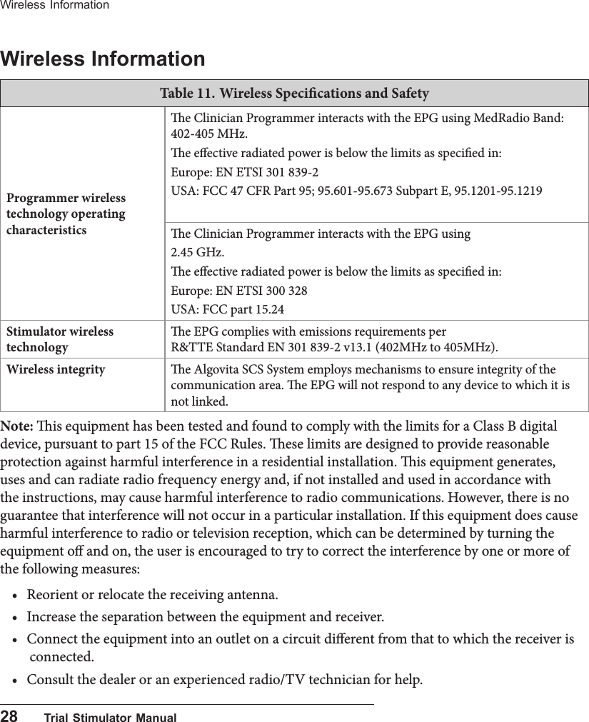 28      Trial Stimulator ManualWireless InformationWireless InformationTable 11. Wireless Specications and Safety Programmer wireless technology operating characteristicse Clinician Programmer interacts with the EPG using MedRadio Band: 402-405 MHz. e eective radiated power is below the limits as specied in: Europe: EN ETSI 301 839-2 USA: FCC 47 CFR Part 95; 95.601-95.673 Subpart E, 95.1201-95.1219e Clinician Programmer interacts with the EPG using 2.45 GHz. e eective radiated power is below the limits as specied in:Europe: EN ETSI 300 328USA: FCC part 15.24Stimulator wireless technologye EPG complies with emissions requirements per  R&amp;TTE Standard EN 301 839-2 v13.1 (402MHz to 405MHz).Wireless integrity e Algovita SCS System employs mechanisms to ensure integrity of the communication area. e EPG will not respond to any device to which it is not linked.Note: is equipment has been tested and found to comply with the limits for a Class B digital device, pursuant to part 15 of the FCC Rules. ese limits are designed to provide reasonable protection against harmful interference in a residential installation. is equipment generates, uses and can radiate radio frequency energy and, if not installed and used in accordance with the instructions, may cause harmful interference to radio communications. However, there is no guarantee that interference will not occur in a particular installation. If this equipment does cause harmful interference to radio or television reception, which can be determined by turning the equipment o and on, the user is encouraged to try to correct the interference by one or more of the following measures:&bull; Reorient or relocate the receiving antenna.&bull; Increase the separation between the equipment and receiver.&bull; Connect the equipment into an outlet on a circuit dierent from that to which the receiver is connected.&bull; Consult the dealer or an experienced radio/TV technician for help.