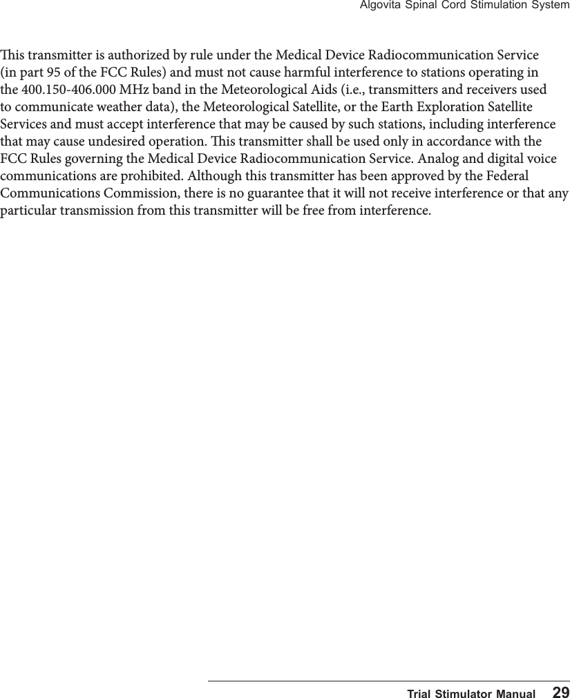 Algovita Spinal Cord Stimulation System  Trial Stimulator Manual    29is transmitter is authorized by rule under the Medical Device Radiocommunication Service (in part 95 of the FCC Rules) and must not cause harmful interference to stations operating in the 400.150-406.000 MHz band in the Meteorological Aids (i.e., transmitters and receivers used to communicate weather data), the Meteorological Satellite, or the Earth Exploration Satellite Services and must accept interference that may be caused by such stations, including interference that may cause undesired operation. is transmitter shall be used only in accordance with the FCC Rules governing the Medical Device Radiocommunication Service. Analog and digital voice communications are prohibited. Although this transmitter has been approved by the Federal Communications Commission, there is no guarantee that it will not receive interference or that any particular transmission from this transmitter will be free from interference.