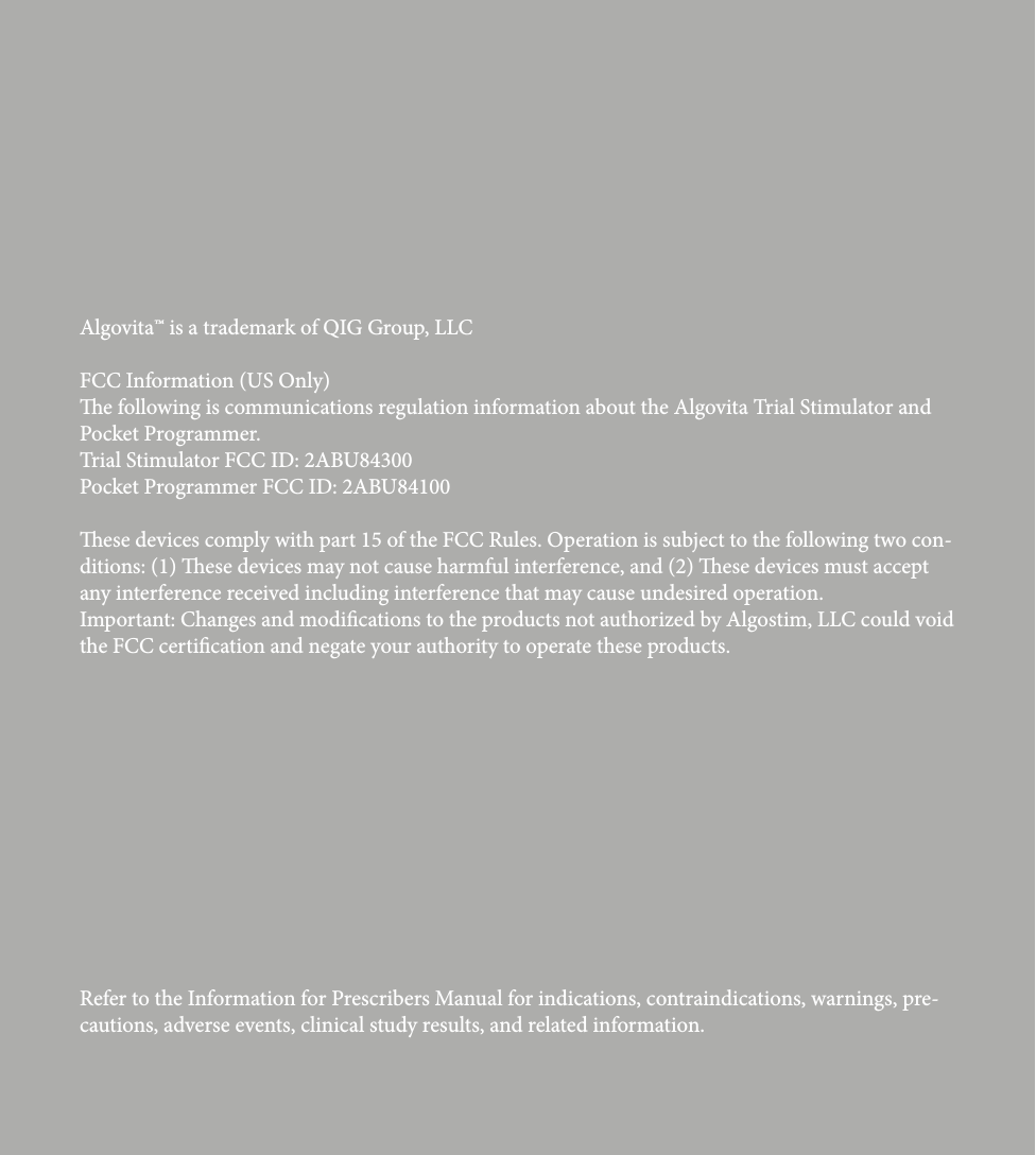 Refer to the Information for Prescribers Manual for indications, contraindications, warnings, pre-cautions, adverse events, clinical study results, and related information.Algovita&trade; is a trademark of QIG Group, LLCFCC Information (US Only) e following is communications regulation information about the Algovita Trial Stimulator and Pocket Programmer.Trial Stimulator FCC ID: 2ABU84300Pocket Programmer FCC ID: 2ABU84100ese devices comply with part 15 of the FCC Rules. Operation is subject to the following two con-ditions: (1) ese devices may not cause harmful interference, and (2) ese devices must accept any interference received including interference that may cause undesired operation.Important: Changes and modications to the products not authorized by Algostim, LLC could void the FCC certication and negate your authority to operate these products.